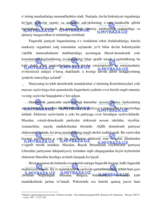  
 
o‘zining manfaatlariga monandlashtira oladi. Natijada, davlat hokimiyati organlariga 
bo‘lgan saylovlar rasmiy va norasmiy sub’ektlarning o‘zaro hamkorlik qilishi 
legitimligini ta’minlaydi, bu jarayonlarda ijtimoiy tartibotning saqlanishiga va 
ijtimoiy barqarorlikni ta’minlashga erishiladi. 
Fuqarolik jamiyati fuqarolarning o‘z irodalarini erkin ifodalashlariga, barcha 
markaziy organlarni xalq tomonidan saylanishi yo‘li bilan davlat hokimiyatida 
vakillik munosabatlarini shakllanishiga asoslangan liberal-demokratik yoki 
konstitutsion legitimlikning rivojlanganligi bilan ajralib turadi. Legitimlikning bu 
kabi shakli g‘arb jamiyatlarining uzoq davrlar sotsioiqtisodiy va sotsiomadaniy 
evolyusiyasi natijasi o‘laroq shakllanib, u hozirgi davrda jahon taraqqiyotining 
yetakchi tamoyiliga aylandi6.  
Dunyoning ko‘plab demokratik mamlakatlari o‘zlarining Konstitutsiyalari yoki 
maxsus saylovlarga doir qonunlarida fuqarolarni yashirin ovoz berish orqali umumiy 
va teng saylovlar huquqlarini e’lon qilgan.  
Demokratik jamiyatda saylovlardagi kurashlar siyosiy partiya faoliyatining 
asosiy kurashlar maydoni hisoblanadi. Har bir partiya o‘z elektoratini ko‘paytirishga 
intiladi. Elektorat saylovlarda u yoki bu partiyaga ovoz beradigan saylovchilardir. 
Masalan, sotsial-demokratik partiyalar elektorati asosan ishchilar, ziyolilar, 
xizmatchilar, mayda mulkdorlardan iboratdir. AQSh demokratik partiyasi 
elektoratini, odatda, ko‘proq mamlakatning rangli aholisi tashkil etadi. Bir saylovdan 
keyingi saylovgacha u yoki bu partiyaning elektorati soni va sifati jihatlaridan 
o‘zgarib turishi mumkin. Masalan, Buyuk Britaniyada Leyboristlar partiyasi 
Liberallar partiyasini ikkipartiyaviy tizimdan siqib chiqarganidan keyin leyboristlar 
elektorati liberallar hisobiga sezilarli darajada ko‘paydi.  
Hozirgi zamon davlatlarida ovoz berish nafaqat fuqarolik huquqi, balki fuqarolik 
majburiyati hamdir. Ba’zi mamlakatlarda saylovda qatnashmaganlik uchun ham jazo 
choralari 
belgilangan. 
Masalan, 
Belgiya, 
Niderlandiya, 
Avstraliya 
kabi 
mamlakatlarda jarima to‘lanadi. Pokistonda esa hattoki qamoq jazosi ham 
                                                           
6Общая и прикладная политология: Учебное пособие. / Под общей редакцией В.И. Жукова, Б.И. Краснова. –Москва: МГСУ: 
Союз, 1997. –С.257-258.  
