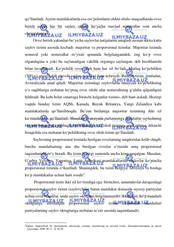  
 
qo‘llaniladi. Ayrim mamlakatlarda esa «to‘polonlarni oldini olish» maqsadlarida ovoz 
berish uchun har bir saylov okrugi bo‘yicha mavjud nomzodlar soni ancha 
chegaralangan.  
Ovoz berish yakunlari bo‘yicha saylovlar natijalarini aniqlash asosan ikkita katta 
saylov tizimi asosida kechadi: majoritar va proporsional tizimlar. Majoritar tizimda 
nomzod yoki nomzodlar ro‘yxati qonunda belgilanganidek, eng ko‘p ovoz 
olgandagina u yoki bu saylanadigan vakillik organiga saylangan, deb hisoblanishi 
bilan tavsiflanadi. Ko‘pchilik ovoz olish ham har xil bo‘ladi. Mutlaq ko‘pchilikni 
(50%+1 ovoz) talab etuvchi saylov tizimlari ham uchraydi. Bunday tizim, jumladan, 
Avstraliyada amal qiladi. Majoritar tizimdagi saylovlarda muayyan ko‘pchilikning 
o‘z raqiblariga nisbatan ko‘proq ovoz olishi ular nomzodining g‘alaba qilganligini 
bildiradi. Bu kabi holat «marraga birinchi kelganlar tizimi», deb ham ataladi. Hozirgi 
vaqtda bunday tizim AQSh, Kanada, Buyuk Britaniya, Yangi Zelandiya kabi 
mamlakatlarda qo‘llanilmoqda. Ba’zan birdaniga majoritar tizimning ikki xil 
ko‘rinishi ham qo‘llaniladi. Masalan, Fransiyada parlamentga deputatlar saylashning 
birinchi bosqichida mutlaq ko‘pchilikning ovoz olish tizimiga amal qilinsa, ikkinchi 
bosqichda esa nisbatan ko‘pchilikning ovoz olish tizimi qo‘llaniladi.  
Saylovning proporsional tizimida berilgan ovozlarning miqdoridan kelib chiqib, 
barcha mandatlarning ana shu berilgan ovozlar o‘rtasida aniq proporsional 
taqsimlanishi ro‘y beradi. Bu tizim hozirgi zamonda ancha keng tarqalgan. Masalan, 
G‘arbiy Yevropa, Yaponiya, Lotin Amerikasi mamlakatlarida saylovlar ko‘pincha 
proporsional tizimda o‘tkaziladi. Shuningdek, bu tizim Belgiya, Shvesiya va boshqa 
ko‘p mamlakatlar uchun ham xosdir7.        
 Proporsional tizim ikki xil ko‘rinishga ega: birinchisi, umumdavlat darajasidagi 
proporsional saylov tizimi (saylovchilar butun mamlakat doirasida siyosiy partiyalar 
uchun ovoz beradilar, unda saylov okruglari belgilanmaydi); ikkinchisi, ko‘p mandatli 
okruglarga 
asoslangan 
proporsional 
saylov 
tizimi 
(deputatlik 
mandatlari 
partiyalarning saylov okruglariga nisbatan ta’siri asosida taqsimlanadi).  
                                                           
7Қаранг: Қирғизбоев М. Демократик сайловлар: халқаро тамойиллар ва миллий ўзлик. Демократлаштириш ва инсон 
ҳуқуқлари, 2000, №1-2. –Б. 44-48.  
