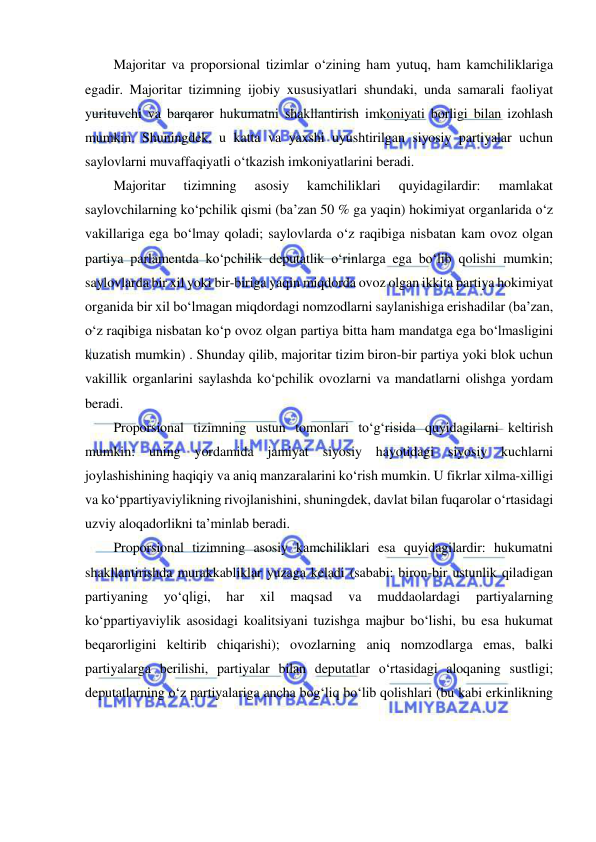  
 
Majoritar va proporsional tizimlar o‘zining ham yutuq, ham kamchiliklariga 
egadir. Majoritar tizimning ijobiy xususiyatlari shundaki, unda samarali faoliyat 
yurituvchi va barqaror hukumatni shakllantirish imkoniyati borligi bilan izohlash 
mumkin. Shuningdek, u katta va yaxshi uyushtirilgan siyosiy partiyalar uchun 
saylovlarni muvaffaqiyatli o‘tkazish imkoniyatlarini beradi.  
Majoritar 
tizimning 
asosiy 
kamchiliklari 
quyidagilardir: 
mamlakat 
saylovchilarning ko‘pchilik qismi (ba’zan 50 % ga yaqin) hokimiyat organlarida o‘z 
vakillariga ega bo‘lmay qoladi; saylovlarda o‘z raqibiga nisbatan kam ovoz olgan 
partiya parlamentda ko‘pchilik deputatlik o‘rinlarga ega bo‘lib qolishi mumkin; 
saylovlarda bir xil yoki bir-biriga yaqin miqdorda ovoz olgan ikkita partiya hokimiyat 
organida bir xil bo‘lmagan miqdordagi nomzodlarni saylanishiga erishadilar (ba’zan, 
o‘z raqibiga nisbatan ko‘p ovoz olgan partiya bitta ham mandatga ega bo‘lmasligini 
kuzatish mumkin) . Shunday qilib, majoritar tizim biron-bir partiya yoki blok uchun 
vakillik organlarini saylashda ko‘pchilik ovozlarni va mandatlarni olishga yordam 
beradi.  
Proporsional tizimning ustun tomonlari to‘g‘risida quyidagilarni keltirish 
mumkin: uning yordamida jamiyat siyosiy hayotidagi siyosiy kuchlarni 
joylashishining haqiqiy va aniq manzaralarini ko‘rish mumkin. U fikrlar xilma-xilligi 
va ko‘ppartiyaviylikning rivojlanishini, shuningdek, davlat bilan fuqarolar o‘rtasidagi 
uzviy aloqadorlikni ta’minlab beradi.  
Proporsional tizimning asosiy kamchiliklari esa quyidagilardir: hukumatni 
shakllantirishda murakkabliklar yuzaga keladi (sababi: biron-bir ustunlik qiladigan 
partiyaning 
yo‘qligi, 
har 
xil 
maqsad 
va 
muddaolardagi 
partiyalarning 
ko‘ppartiyaviylik asosidagi koalitsiyani tuzishga majbur bo‘lishi, bu esa hukumat 
beqarorligini keltirib chiqarishi); ovozlarning aniq nomzodlarga emas, balki 
partiyalarga berilishi, partiyalar bilan deputatlar o‘rtasidagi aloqaning sustligi; 
deputatlarning o‘z partiyalariga ancha bog‘liq bo‘lib qolishlari (bu kabi erkinlikning 
