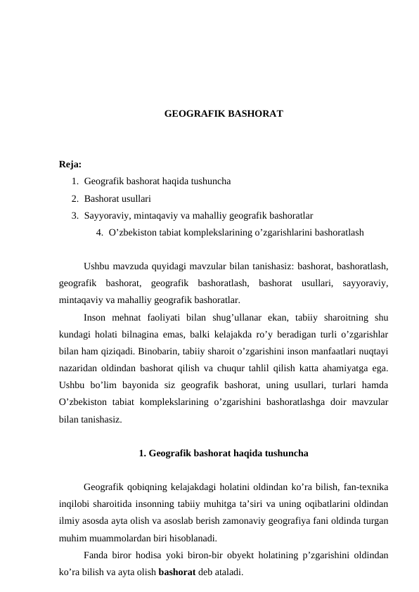 GEOGRAFIK BASHORAT
Reja: 
1. Geografik bashorat haqida tushuncha
2. Bashorat usullari
3. Sayyoraviy, mintaqaviy va mahalliy geografik bashoratlar
4. O’zbekiston tabiat komplekslarining o’zgarishlarini bashoratlash
Ushbu mavzuda quyidagi mavzular bilan tanishasiz: bashorat, bashoratlash,
geografik  bashorat,  geografik  bashoratlash,  bashorat  usullari,  sayyoraviy,
mintaqaviy va mahalliy geografik bashoratlar.
Inson  mehnat  faoliyati  bilan  shug’ullanar  ekan,  tabiiy  sharoitning  shu
kundagi holati bilnagina emas, balki kelajakda ro’y beradigan turli o’zgarishlar
bilan ham qiziqadi. Binobarin, tabiiy sharoit o’zgarishini inson manfaatlari nuqtayi
nazaridan oldindan bashorat qilish va chuqur tahlil qilish katta ahamiyatga ega.
Ushbu  bo’lim  bayonida  siz  geografik  bashorat,  uning  usullari,  turlari  hamda
O’zbekiston  tabiat  komplekslarining  o’zgarishini  bashoratlashga  doir  mavzular
bilan tanishasiz.
1. Geografik bashorat haqida tushuncha
Geografik qobiqning kelajakdagi holatini oldindan ko’ra bilish, fan-texnika
inqilobi sharoitida insonning tabiiy muhitga ta’siri va uning oqibatlarini oldindan
ilmiy asosda ayta olish va asoslab berish zamonaviy geografiya fani oldinda turgan
muhim muammolardan biri hisoblanadi. 
Fanda biror hodisa yoki biron-bir obyekt holatining p’zgarishini oldindan
ko’ra bilish va ayta olish bashorat deb ataladi.
