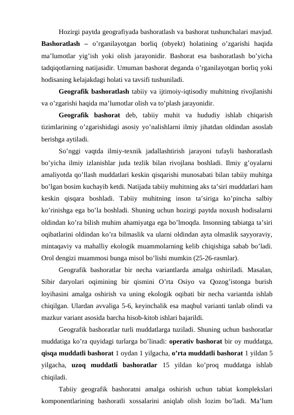 Hozirgi paytda geografiyada bashoratlash va bashorat tushunchalari mavjud.
Bashoratlash  –  o’rganilayotgan  borliq  (obyekt)  holatining  o’zgarishi  haqida
ma’lumotlar yig’ish yoki olish jarayonidir. Bashorat esa bashoratlash bo’yicha
tadqiqotlarning natijasidir. Umuman bashorat deganda o’rganilayotgan borliq yoki
hodisaning kelajakdagi holati va tavsifi tushuniladi. 
Geografik bashoratlash tabiiy va ijtimoiy-iqtisodiy muhitning rivojlanishi
va o’zgarishi haqida ma’lumotlar olish va to’plash jarayonidir. 
Geografik  bashorat  deb,  tabiiy  muhit  va  hududiy  ishlab  chiqarish
tizimlarining o’zgarishidagi asosiy yo’nalishlarni ilmiy jihatdan oldindan asoslab
berishga aytiladi. 
So’nggi  vaqtda  ilmiy-texnik  jadallashtirish  jarayoni  tufayli  bashoratlash
bo’yicha ilmiy izlanishlar juda tezlik bilan rivojlana boshladi. Ilmiy g’oyalarni
amaliyotda qo’llash muddatlari keskin qisqarishi munosabati bilan tabiiy muhitga
bo’lgan bosim kuchayib ketdi. Natijada tabiiy muhitning aks ta’siri muddatlari ham
keskin  qisqara  boshladi.  Tabiiy  muhitning  inson  ta’siriga  ko’pincha  salbiy
ko’rinishga ega bo’la boshladi. Shuning uchun hozirgi paytda noxush hodisalarni
oldindan ko’ra bilish muhim ahamiyatga ega bo’lmoqda. Insonning tabiatga ta’siri
oqibatlarini oldindan ko’ra bilmaslik va ularni oldindan ayta olmaslik sayyoraviy,
mintaqaviy va mahalliy ekologik muammolarning kelib chiqishiga sabab bo’ladi.
Orol dengizi muammosi bunga misol bo’lishi mumkin (25-26-rasmlar).
Geografik bashoratlar bir necha variantlarda amalga oshiriladi. Masalan,
Sibir  daryolari  oqimining  bir  qismini  O’rta  Osiyo  va  Qozog’istonga  burish
loyihasini amalga oshirish va uning ekologik oqibati bir necha variantda ishlab
chiqilgan. Ulardan avvaliga 5-6, keyinchalik esa maqbul varianti tanlab olindi va
mazkur variant asosida barcha hisob-kitob ishlari bajarildi.
Geografik bashoratlar turli muddatlarga tuziladi. Shuning uchun bashoratlar
muddatiga ko’ra quyidagi turlarga bo’linadi: operativ bashorat bir oy muddatga,
qisqa muddatli bashorat 1 oydan 1 yilgacha, o’rta muddatli bashorat 1 yildan 5
yilgacha,  uzoq  muddatli  bashoratlar  15  yildan  ko’proq  muddatga  ishlab
chiqiladi. 
Tabiiy  geografik  bashoratni  amalga  oshirish  uchun  tabiat  komplekslari
komponentlarining  bashoratli  xossalarini  aniqlab  olish  lozim  bo’ladi.  Ma’lum
