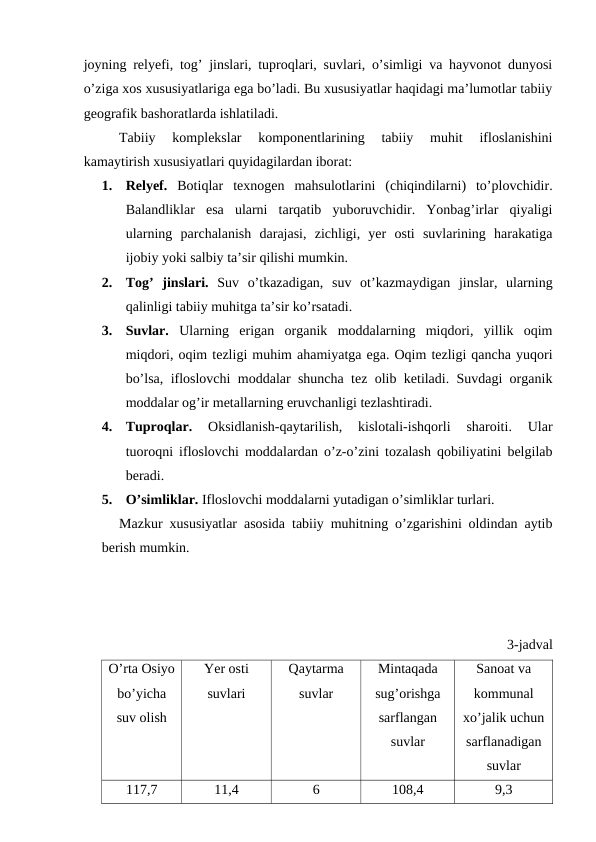 joyning relyefi, tog’ jinslari, tuproqlari, suvlari, o’simligi va hayvonot dunyosi
o’ziga xos xususiyatlariga ega bo’ladi. Bu xususiyatlar haqidagi ma’lumotlar tabiiy
geografik bashoratlarda ishlatiladi. 
Tabiiy  komplekslar  komponentlarining  tabiiy  muhit  ifloslanishini
kamaytirish xususiyatlari quyidagilardan iborat:
1.
Relyef.  Botiqlar  texnogen  mahsulotlarini  (chiqindilarni)  to’plovchidir.
Balandliklar  esa  ularni  tarqatib  yuboruvchidir.  Yonbag’irlar  qiyaligi
ularning  parchalanish  darajasi,  zichligi,  yer  osti  suvlarining  harakatiga
ijobiy yoki salbiy ta’sir qilishi mumkin. 
2.
Tog’  jinslari. Suv  o’tkazadigan,  suv  ot’kazmaydigan  jinslar,  ularning
qalinligi tabiiy muhitga ta’sir ko’rsatadi. 
3.
Suvlar. Ularning  erigan  organik  moddalarning  miqdori,  yillik  oqim
miqdori, oqim tezligi muhim ahamiyatga ega. Oqim tezligi qancha yuqori
bo’lsa, ifloslovchi moddalar shuncha tez olib ketiladi. Suvdagi organik
moddalar og’ir metallarning eruvchanligi tezlashtiradi.
4.
Tuproqlar. 
Oksidlanish-qaytarilish,  kislotali-ishqorli  sharoiti.  Ular
tuoroqni ifloslovchi moddalardan o’z-o’zini tozalash qobiliyatini belgilab
beradi. 
5.
O’simliklar. Ifloslovchi moddalarni yutadigan o’simliklar turlari.
Mazkur xususiyatlar asosida tabiiy muhitning o’zgarishini oldindan aytib
berish mumkin.
3-jadval
O’rta Osiyo
bo’yicha
suv olish
Yer osti
suvlari
Qaytarma
suvlar
Mintaqada
sug’orishga
sarflangan
suvlar
Sanoat va
kommunal
xo’jalik uchun
sarflanadigan
suvlar
117,7
11,4
6
108,4
9,3
