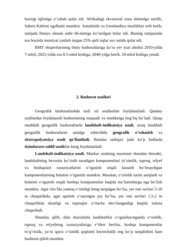 hozirgi iqlimiga o’xshab qolar edi. Afrikadagi ekvatorial zona shimolga surilib,
Sahroi Kabirni egallashi mumkin. Antarktida va Grenlandiya muzliklari erib ketib,
natijada Dunyo okeani sathi 66-metrga ko’tarilgan bolar edi. Buning natijasinda
esa hozirda insiniyat yashab turgan 25% qirh’oqlar suv ostida qolar edi.
BMT ekspertlarining ilmiy bashoratlariga ko’ra yer yuzi aholisi 2010-yilda
7-mlrd, 2025-yilda esa 8.5-mlrd kishiga, 2040-yilga borib, 10-mlrd kishiga yetadi.
2. Bashorat usullari
Geografik  bashoratlashda  turli  xil  usullardan  foydalaniladi.  Qanday
usullardan foydalanish bashoratning maqsadi va muddatiga bog’liq bo’ladi. Qisqa
muddatli  geografik  bashoratlarda  landshaft-indikatsiya  usuli,  uzoq  muddatli
geografik  bashoratlarni  amalga  oshirishda
 geografik  o’xshatish 
va
ekstrapolyatsiya  usuli  qo’llaniladi.  Bundan  tashqari  juda  ko’p  hollarda
tizimlararo tahlil usulidan keng foydalaniladi.
Landshaft-indikatsiya usuli. Mazkur usulning mazmuni shundan iboratki,
landshaftning bevosita ko’rinib turadigan komponentlari (o’simlik, tuproq, relyef
va  boshqalar)  xususiyatlarini  o’rganish  orqali  kuzatib  bo’lmaydigan
komponentlarning holatini o’rganish mumkin. Masalan, o’simlik turini aniqlash va
holatini o’rganish orqali boshqa komponentlar haqida ma’lumotlarga ega bo’lish
mumkin. Agar cho’lda yantoq o’simligi keng tarqalgan bo’lsa, yer osti suvlari 5-10
m  chuqurlikda,  agar  qamish  o’sayotgan  joy  bo’lsa,  yer  osti  suvlari  1.5-2  m
chuqurlikda  ekanligi  va  tuproqlar  o’rtacha  sho’rlanganligi  haqida  xulosa
chiqariladi.
Shunday  qilib,  dala  sharoiitida  landshaftlar  o’rganilayotganda  o’simlik,
tuproq  va  relyefning  xususiyatlariga  e’tibor  berilsa,  boshqa  komponentlar
to’g’risida, ya’ni qaysi o’simlik qoplami keyinchalik eng ko’p tarqalishini ham
bashorat qilish mumkin.
