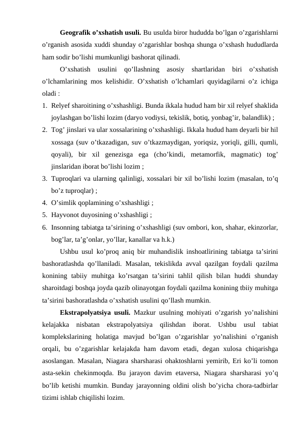 Geografik o’xshatish usuli. Bu usulda biror hududda bo’lgan o’zgarishlarni
o’rganish asosida xuddi shunday o’zgarishlar boshqa shunga o’xshash hududlarda
ham sodir bo’lishi mumkunligi bashorat qilinadi.
O’xshatish  usulini  qo’llashning  asosiy  shartlaridan  biri  o’xshatish
o’lchamlarining mos kelishidir. O’xshatish o’lchamlari quyidagilarni o’z ichiga
oladi : 
1. Relyef sharoitining o’xshashligi. Bunda ikkala hudud ham bir xil relyef shaklida
joylashgan bo’lishi lozim (daryo vodiysi, tekislik, botiq, yonbag’ir, balandlik) ;
2. Tog’ jinslari va ular xossalarining o’xshashligi. Ikkala hudud ham deyarli bir hil
xossaga (suv o’tkazadigan, suv o’tkazmaydigan, yoriqsiz, yoriqli, gilli, qumli,
qoyali),  bir  xil  genezisga  ega  (cho’kindi,  metamorfik,  magmatic)  tog’
jinslaridan iborat bo’lishi lozim ;
3. Tuproqlari va ularning qalinligi, xossalari bir xil bo’lishi lozim (masalan, to’q
bo’z tuproqlar) ;
4. O’simlik qoplamining o’xshashligi ;
5. Hayvonot duyosining o’xshashligi ;
6. Insonning tabiatga ta’sirining o’xshashligi (suv ombori, kon, shahar, ekinzorlar,
bog’lar, ta’g’onlar, yo’llar, kanallar va h.k.)
Ushbu usul ko’proq aniq bir muhandislik inshoatlirining tabiatga ta’sirini
bashoratlashda qo’llaniladi. Masalan, tekislikda avval qazilgan foydali qazilma
konining  tabiiy  muhitga  ko’rsatgan  ta’sirini  tahlil  qilish  bilan  huddi  shunday
sharoitdagi boshqa joyda qazib olinayotgan foydali qazilma konining tbiiy muhitga
ta’sirini bashoratlashda o’xshatish usulini qo’llash mumkin.
Ekstrapolyatsiya usuli.  Mazkur usulning mohiyati o’zgarish yo’nalishini
kelajakka  nisbatan  ekstrapolyatsiya  qilishdan  iborat.  Ushbu  usul  tabiat
komplekslarining  holatiga  mavjud  bo’lgan  o’zgarishlar  yo’nalishini  o’rganish
orqali,  bu  o’zgarishlar  kelajakda  ham  davom  etadi,  degan  xulosa  chiqarishga
asoslangan. Masalan, Niagara sharsharasi ohaktoshlarni yemirib, Eri ko’li tomon
asta-sekin chekinmoqda. Bu jarayon davim etaversa, Niagara sharsharasi  yo’q
bo’lib ketishi mumkin. Bunday jarayonning oldini olish bo’yicha chora-tadbirlar
tizimi ishlab chiqilishi lozim.
