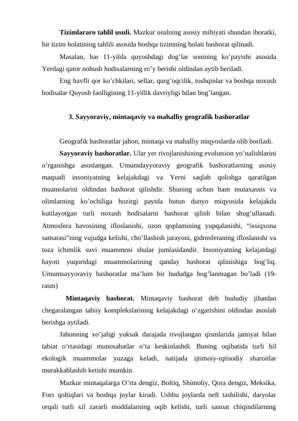 Tizimlararo tahlil usuli. Mazkur usulning asosiy mihiyati shundan iboratki,
bir tizim holatining tahlili asosida boshqa tizimning holati bashorat qilinadi.
Masalan,  har  11-yilda  quyoshdagi  dog’lar  sonining  ko’payishi  asosida
Yerdagi qator nohush hodisalarning ro’y berishi oldindan aytib beriladi.
Eng havfli qor ko’chkilari, sellar, qurg’oqcilik, toshqinlar va boshqa noxush
hodisalar Quyosh faolligining 11-yillik davriyligi bilan bog’langan.
3. Sayyoraviy, mintaqaviy va mahalliy geografik bashoratlar
Geografik bashoratlar jahon, mintaqa va mahalliy miqyoslarda olib boriladi.
Sayyoraviy bashoratlar. Ular yer rivojlanishining evolutsion yo’nalishlarini
o’rganishga  asoslangan.  Umumdayyoraviy  geografik  bashoratlarning  asosiy
maqsadi  insoniyatning  kelajakdagi  va  Yerni  saqlab  qolishga  qaratilgan
muamolarini  oldindan  bashorat  qilishdir.  Shuning  uchun  ham  mutaxassis  va
olimlarning  ko’ochiliga  hozirgi  paytda  butun  dunyo  miqyosida  kelajakda
kutilayotgan  turli  noxush  hodisalarni  bashorat  qilish  bilan  shug’ullanadi.
Atmosfera  havosining  ifloslanishi,  ozon  qoplamining  yupqalanishi,  “issiqxona
samarasi”ning vujudga kelishi, cho’llashish jarayoni, gidrosferaning ifloslanishi va
toza  ichimlik  suvi  muammosi  shular  jumlasidandir.  Insoniyatning  kelajatdagi
hayoti  yuqoridagi  muammolarining  qanday  bashorat  qilinishiga  bog’liq.
Umumsayyoraviy  bashoratlar  ma’lum  bir  hududga  bog’lanmagan  bo’ladi  (19-
rasm)
 Mintaqaviy  bashorat.  Mintaqaviy  bashorat  deb  hududiy  jihatdan
chegaralangan tabiiy komplekslarining kelajakdagi o’zgarishini oldindan asoslab
berishga aytiladi.
Jahonning xo’jaligi yuksak darajada rivojlangan qismlarida jamiyat bilan
tabiat  o’rtasidagi  munosabatlar  o’ta  keskinlashdi.  Buning  oqibatida  turli  hil
ekologik  muammolar  yuzaga  keladi,  natijada  ijtimoiy-iqtisodiy  sharoitlar
murakkablashib ketishi mumkin.
Mazkur mintaqalarga O’rta dengiz, Boltiq, Shimoliy, Qora dengiz, Meksika,
Fors qoltiqlari va boshqa joylar kiradi. Ushbu joylarda neft tashilishi, daryolar
orqali  turli  xil  zararli  moddalarning  oqib  kelishi,  turli  sanoat  chiqindilarning

