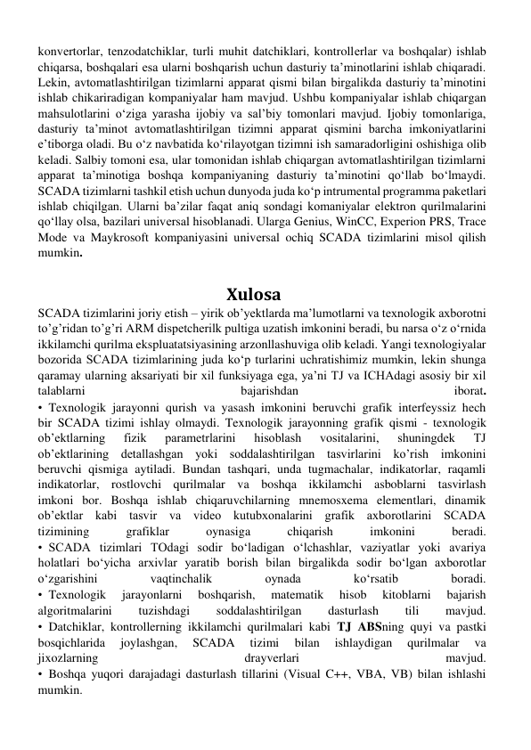 konvеrtorlar, tеnzodatchiklar, turli muhit datchiklari, kontrollеrlar va boshqalar) ishlab 
chiqarsa, boshqalari esa ularni boshqarish uchun dasturiy ta’minotlarini ishlab chiqaradi. 
Lеkin, avtomatlashtirilgan tizimlarni apparat qismi bilan birgalikda dasturiy ta’minotini 
ishlab chikariradigan kompaniyalar ham mavjud. Ushbu kompaniyalar ishlab chiqargan 
mahsulotlarini oʻziga yarasha ijobiy va sal’biy tomonlari mavjud. Ijobiy tomonlariga, 
dasturiy ta’minot avtomatlashtirilgan tizimni apparat qismini barcha imkoniyatlarini 
e’tiborga oladi. Bu oʻz navbatida koʻrilayotgan tizimni ish samaradorligini oshishiga olib 
kеladi. Salbiy tomoni esa, ular tomonidan ishlab chiqargan avtomatlashtirilgan tizimlarni 
apparat ta’minotiga boshqa kompaniyaning dasturiy ta’minotini qoʻllab boʻlmaydi. 
SCADA tizimlarni tashkil etish uchun dunyoda juda koʻp intrumеntal programma pakеtlari 
ishlab chiqilgan. Ularni ba’zilar faqat aniq sondagi komaniyalar elеktron qurilmalarini 
qoʻllay olsa, bazilari univеrsal hisoblanadi. Ularga Genius, WinCC, Experion PRS, Trace 
Mode va Maykrosoft kompaniyasini univеrsal ochiq SCADA tizimlarini misol qilish 
mumkin. 
                                         
                                                Xulosa 
SCADA tizimlarini joriy etish – yirik ob’yektlarda ma’lumotlarni va texnologik axborotni 
to’g’ridan to’g’ri ARM dispetcherilk pultiga uzatish imkonini beradi, bu narsa o‘z o‘rnida 
ikkilamchi qurilma ekspluatatsiyasining arzonllashuviga olib keladi. Yangi texnologiyalar 
bozorida SCADA tizimlarining juda ko‘p turlarini uchratishimiz mumkin, lekin shunga 
qaramay ularning aksariyati bir xil funksiyaga ega, ya’ni TJ va ICHAdagi asosiy bir xil 
talablarni 
bajarishdan 
iborat. 
•Texnologik jarayonni qurish va yasash imkonini beruvchi grafik interfeyssiz hech 
bir SCADA tizimi ishlay olmaydi. Texnologik jarayonning grafik qismi - texnologik 
ob’ektlarning 
fizik 
parametrlarini 
hisoblash 
vositalarini, 
shuningdek 
TJ 
ob’ektlarining detallashgan yoki soddalashtirilgan tasvirlarini ko’rish imkonini 
beruvchi qismiga aytiladi. Bundan tashqari, unda tugmachalar, indikatorlar, raqamli 
indikatorlar, rostlovchi qurilmalar va boshqa ikkilamchi asboblarni tasvirlash 
imkoni bor. Boshqa ishlab chiqaruvchilarning mnemosxema elementlari, dinamik 
ob’ektlar kabi tasvir va video kutubxonalarini grafik axborotlarini SCADA 
tizimining 
grafiklar 
oynasiga 
chiqarish 
imkonini 
beradi. 
•SCADA tizimlari TOdagi sodir bo‘ladigan o‘lchashlar, vaziyatlar yoki avariya 
holatlari bo‘yicha arxivlar yaratib borish bilan birgalikda sodir bo‘lgan axborotlar 
o‘zgarishini 
vaqtinchalik 
oynada 
ko‘rsatib 
boradi. 
•Texnologik 
jarayonlarni 
boshqarish, 
matematik 
hisob 
kitoblarni 
bajarish 
algoritmalarini 
tuzishdagi 
soddalashtirilgan 
dasturlash 
tili 
mavjud. 
•Datchiklar, kontrollerning ikkilamchi qurilmalari kabi TJ ABSning quyi va pastki 
bosqichlarida 
joylashgan, 
SCADA 
tizimi 
bilan 
ishlaydigan 
qurilmalar 
va 
jixozlarning 
drayverlari 
mavjud. 
•Boshqa yuqori darajadagi dasturlash tillarini (Visual C++, VBA, VB) bilan ishlashi 
mumkin. 
