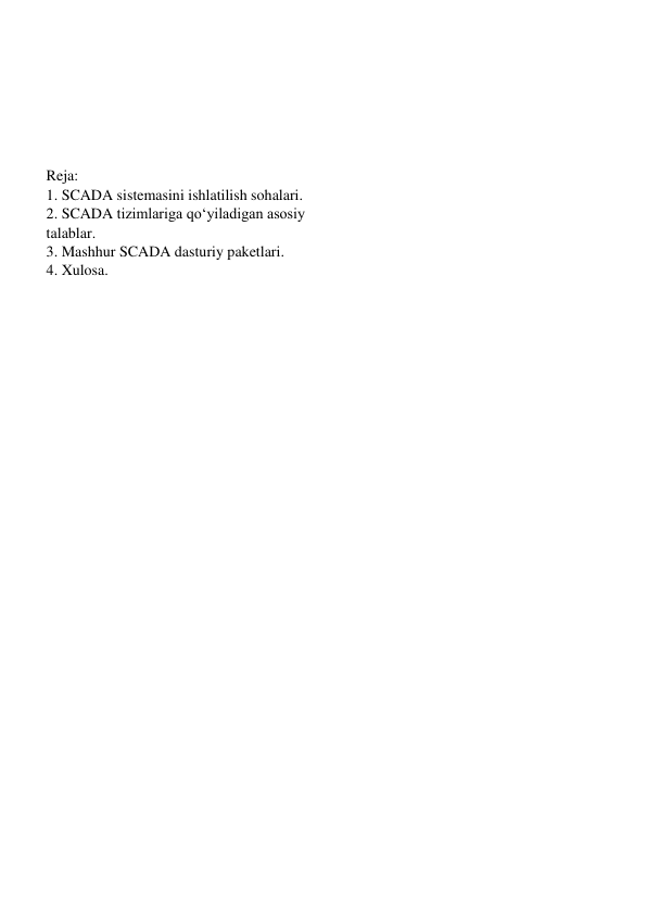  
 
 
Reja: 
1. SCADA sistemasini ishlatilish sohalari. 
2. SCADA tizimlariga qo‘yiladigan asosiy 
talablar. 
3. Mashhur SCADA dasturiy paketlari. 
4. Xulosa. 
 
 
 
 
 
 
 
 
 
 
 
