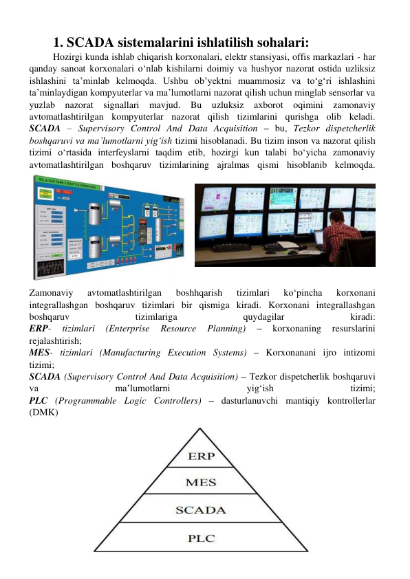 1. SCADA sistemalarini ishlatilish sohalari: 
Hozirgi kunda ishlab chiqarish korxonalari, elektr stansiyasi, offis markazlari - har 
qanday sanoat korxonalari oʻnlab kishilarni doimiy va hushyor nazorat ostida uzliksiz 
ishlashini ta’minlab kelmoqda. Ushbu ob’yektni muammosiz va toʻgʻri ishlashini 
ta’minlaydigan kompyuterlar va ma’lumotlarni nazorat qilish uchun minglab sensorlar va 
yuzlab nazorat signallari mavjud. Bu uzluksiz axborot oqimini zamonaviy 
avtomatlashtirilgan kompyuterlar nazorat qilish tizimlarini qurishga olib keladi. 
SCADA – Supervisory Control And Data Acquisition – bu, Tezkor dispetcherlik 
boshqaruvi va ma’lumotlarni yigʻish tizimi hisoblanadi. Bu tizim inson va nazorat qilish 
tizimi oʻrtasida interfeyslarni taqdim etib, hozirgi kun talabi boʻyicha zamonaviy 
avtomatlashtirilgan boshqaruv tizimlarining ajralmas qismi hisoblanib kelmoqda. 
Zamonaviy 
avtomatlashtirilgan 
boshhqarish 
tizimlari 
koʻpincha 
korxonani 
integrallashgan boshqaruv tizimlari bir qismiga kiradi. Korxonani integrallashgan 
boshqaruv 
tizimlariga 
quydagilar 
kiradi: 
ERP- 
tizimlari 
(Enterprise 
Resource 
Planning) 
– 
korxonaning 
resurslarini 
rejalashtirish; 
MES- tizimlari (Manufacturing Execution Systems) – Korxonanani ijro intizomi 
tizimi; 
SCADA (Supervisory Control And Data Acquisition) – Tezkor dispetcherlik boshqaruvi 
va 
ma’lumotlarni 
yigʻish 
tizimi; 
PLC (Programmable Logic Controllers) – dasturlanuvchi mantiqiy kontrollerlar 
(DMK) 
