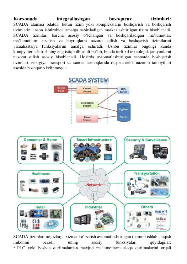 Korxonada 
integrallashgan 
boshqaruv 
tizimlari: 
SCADA atamasi odatda, butun tizim yoki komplekslarni boshqarish va boshqarish 
tizimlarini inson ishtirokida amalga oshiriladigan markazlashtirilgan tizim hisoblanadi. 
SCADA tizimlari barcha asosiy oʻlchangan va boshqariladigan ma’lumotlar, 
ma’lumotlarni uzatish va buyruqlarni nazorat qilish va boshqarish tizimilarini 
vizualizatsiya funksiyalarini amalga oshiradi. Ushbu tizimlar bugungi kunda 
kompyuterlashtirishning eng istiqbolli usuli boʻlib, bunda turli xil texnologik jarayonlarni 
nazorat qilish asosiy hisoblanadi. Hozirda avtomatlashtirilgan sanoatda boshqarish 
tizimlari, energiya, transport va sanoat tarmoqlarida dispetcherlik nazorati tamoyillari 
asosida boshqarib kelinmoqda. 
 
SCADA-tizimlari mijozlarga xizmat koʻrsatish avtomatlashtirilgan tizimini ishlab chiqish 
imkonini 
beradi, 
uning 
asosiy 
funksiyalari 
quyidagilar: 
• PLC yoki boshqa qurilmalardan mavjud ma'lumotlarni aloqa qurilmalarini orqali 
