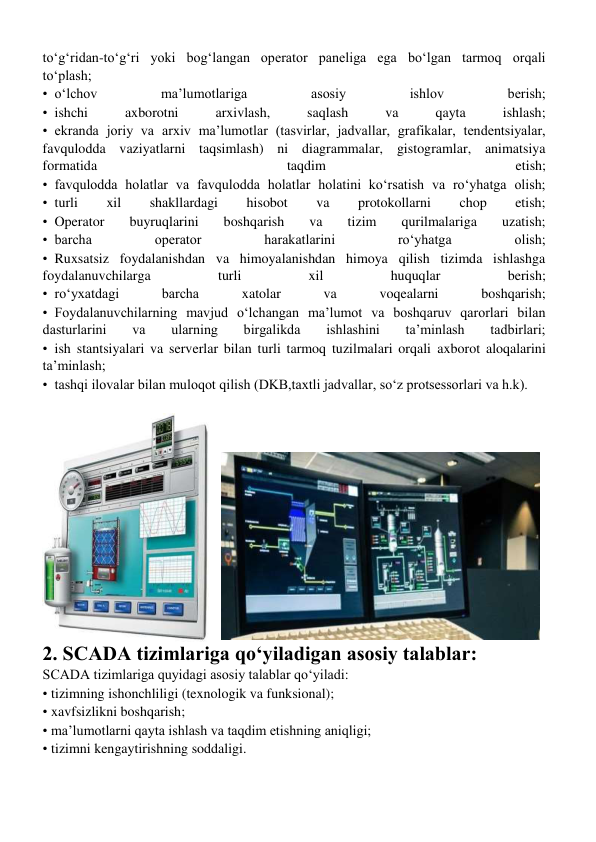 toʻgʻridan-toʻgʻri yoki bogʻlangan operator paneliga ega boʻlgan tarmoq orqali 
toʻplash; 
• oʻlchov 
ma’lumotlariga 
asosiy 
ishlov 
berish; 
• ishchi 
axborotni 
arxivlash, 
saqlash 
va 
qayta 
ishlash; 
• ekranda joriy va arxiv ma’lumotlar (tasvirlar, jadvallar, grafikalar, tendentsiyalar, 
favqulodda vaziyatlarni taqsimlash) ni diagrammalar, gistogramlar, animatsiya 
formatida 
taqdim 
etish; 
• favqulodda holatlar va favqulodda holatlar holatini koʻrsatish va roʻyhatga olish; 
• turli 
xil 
shakllardagi 
hisobot 
va 
protokollarni 
chop 
etish; 
• Operator 
buyruqlarini 
boshqarish 
va 
tizim 
qurilmalariga 
uzatish; 
• barcha 
operator 
harakatlarini 
roʻyhatga 
olish; 
• Ruxsatsiz foydalanishdan va himoyalanishdan himoya qilish tizimda ishlashga 
foydalanuvchilarga 
turli 
xil 
huquqlar 
berish; 
• roʻyxatdagi 
barcha 
xatolar 
va 
voqealarni 
boshqarish; 
• Foydalanuvchilarning mavjud oʻlchangan ma’lumot va boshqaruv qarorlari bilan 
dasturlarini 
va 
ularning 
birgalikda 
ishlashini 
ta’minlash 
tadbirlari; 
• ish stantsiyalari va serverlar bilan turli tarmoq tuzilmalari orqali axborot aloqalarini 
ta’minlash; 
• tashqi ilovalar bilan muloqot qilish (DKB,taxtli jadvallar, soʻz protsessorlari va h.k). 
 
2. SCADA tizimlariga qo‘yiladigan asosiy talablar: 
SCADA tizimlariga quyidagi asosiy talablar qoʻyiladi: 
•tizimning ishonchliligi (texnologik va funksional); 
•xavfsizlikni boshqarish; 
•ma’lumotlarni qayta ishlash va taqdim etishning aniqligi; 
•tizimni kengaytirishning soddaligi. 
 
 
