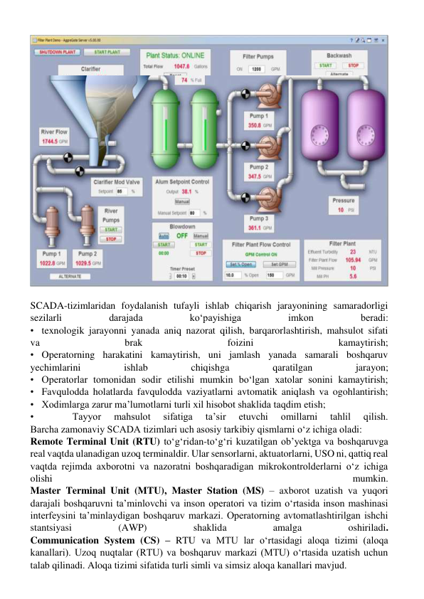  
SCADA-tizimlaridan foydalanish tufayli ishlab chiqarish jarayonining samaradorligi 
sezilarli 
darajada 
koʻpayishiga 
imkon 
beradi: 
•texnologik jarayonni yanada aniq nazorat qilish, barqarorlashtirish, mahsulot sifati 
va 
brak 
foizini 
kamaytirish; 
•Operatorning harakatini kamaytirish, uni jamlash yanada samarali boshqaruv 
yechimlarini 
ishlab 
chiqishga 
qaratilgan 
jarayon; 
•Operatorlar tomonidan sodir etilishi mumkin boʻlgan xatolar sonini kamaytirish; 
•Favqulodda holatlarda favqulodda vaziyatlarni avtomatik aniqlash va ogohlantirish; 
•Xodimlarga zarur ma’lumotlarni turli xil hisobot shaklida taqdim etish;  
• 
 
 
Tayyor 
mahsulot 
sifatiga 
ta’sir 
etuvchi 
omillarni 
tahlil 
qilish. 
Barcha zamonaviy SCADA tizimlari uch asosiy tarkibiy qismlarni oʻz ichiga oladi: 
Remote Terminal Unit (RTU) toʻgʻridan-toʻgʻri kuzatilgan ob’yektga va boshqaruvga 
real vaqtda ulanadigan uzoq terminaldir. Ular sensorlarni, aktuatorlarni, USO ni, qattiq real 
vaqtda rejimda axborotni va nazoratni boshqaradigan mikrokontrolderlarni oʻz ichiga 
olishi 
mumkin. 
Master Terminal Unit (MTU), Master Station (MS) – axborot uzatish va yuqori 
darajali boshqaruvni ta’minlovchi va inson operatori va tizim oʻrtasida inson mashinasi 
interfeysini ta’minlaydigan boshqaruv markazi. Operatorning avtomatlashtirilgan ishchi 
stantsiyasi 
(AWP) 
shaklida 
amalga 
oshiriladi. 
Communication System (CS) – RTU va MTU lar oʻrtasidagi aloqa tizimi (aloqa 
kanallari). Uzoq nuqtalar (RTU) va boshqaruv markazi (MTU) oʻrtasida uzatish uchun 
talab qilinadi. Aloqa tizimi sifatida turli simli va simsiz aloqa kanallari mavjud. 
