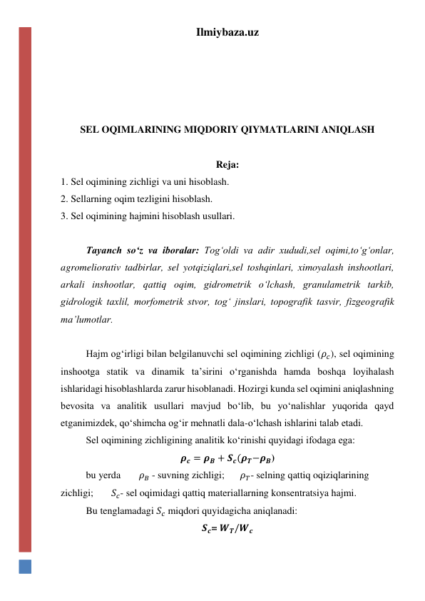 Ilmiybaza.uz 
 
 
 
 
SEL OQIMLARINING MIQDORIY QIYMATLARINI ANIQLASH 
 
Reja: 
1. Sel oqimining zichligi va uni hisoblash. 
2. Sellarning oqim tezligini hisoblash. 
3. Sel oqimining hajmini hisoblash usullari. 
 
Tayanch so‘z va iboralar: Tog‘oldi va adir xududi,sel oqimi,to‘g‘onlar, 
agromeliorativ tadbirlar, sel yotqiziqlari,sel toshqinlari, ximoyalash inshootlari, 
arkali inshootlar, qattiq oqim, gidrometrik o‘lchash, granulametrik tarkib, 
gidrologik taxlil, morfometrik stvor, tog‘ jinslari, topografik tasvir, fizgeografik 
ma’lumotlar. 
 
 
Hajm og‘irligi bilan belgilanuvchi sel oqimining zichligi (𝜌𝑐), sel oqimining 
inshootga statik va dinamik ta’sirini o‘rganishda hamda boshqa loyihalash 
ishlaridagi hisoblashlarda zarur hisoblanadi. Hozirgi kunda sel oqimini aniqlashning 
bevosita va analitik usullari mavjud bo‘lib, bu yo‘nalishlar yuqorida qayd 
etganimizdek, qo‘shimcha og‘ir mehnatli dala-o‘lchash ishlarini talab etadi. 
 
Sel oqimining zichligining analitik ko‘rinishi quyidagi ifodaga ega: 
𝝆𝒄 = 𝝆𝑩 + 𝑺𝒄(𝝆𝑻−𝝆𝑩) 
 
bu yerda 
 𝜌𝐵 - suvning zichligi; 
 𝜌𝑇- selning qattiq oqiziqlarining 
zichligi; 
𝑆𝑐- sel oqimidagi qattiq materiallarning konsentratsiya hajmi. 
 
Bu tenglamadagi 𝑆𝑐 miqdori quyidagicha aniqlanadi: 
𝑺𝒄= 𝑾𝑻/𝑾𝒄 
