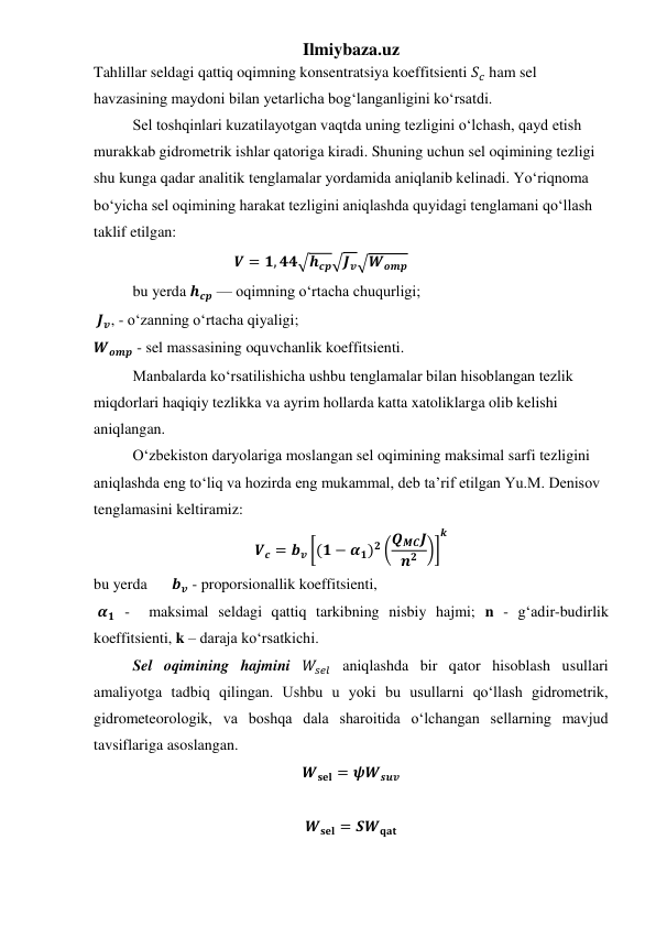Ilmiybaza.uz 
Tahlillar seldagi qattiq oqimning konsentratsiya koeffitsienti 𝑆𝑐 ham sel 
havzasining maydoni bilan yetarlicha bog‘langanligini ko‘rsatdi. 
 
Sel toshqinlari kuzatilayotgan vaqtda uning tezligini o‘lchash, qayd etish 
murakkab gidrometrik ishlar qatoriga kiradi. Shuning uchun sel oqimining tezligi 
shu kunga qadar analitik tenglamalar yordamida aniqlanib kelinadi. Yo‘riqnoma 
bo‘yicha sel oqimining harakat tezligini aniqlashda quyidagi tenglamani qo‘llash 
taklif etilgan: 
𝑽 = 𝟏, 𝟒𝟒√𝒉𝒄𝒑√𝑱𝒗√𝑾𝒐𝒎𝒑 
 
 
 
bu yerda 𝒉𝒄𝒑 — oqimning o‘rtacha chuqurligi;   
 𝑱𝒗, - o‘zanning o‘rtacha qiyaligi; 
𝑾𝒐𝒎𝒑 - sel massasining oquvchanlik koeffitsienti.  
 
Manbalarda ko‘rsatilishicha ushbu tenglamalar bilan hisoblangan tezlik 
miqdorlari haqiqiy tezlikka va ayrim hollarda katta xatoliklarga olib kelishi 
aniqlangan. 
 
O‘zbekiston daryolariga moslangan sel oqimining maksimal sarfi tezligini 
aniqlashda eng to‘liq va hozirda eng mukammal, deb ta’rif etilgan Yu.M. Denisov 
tenglamasini keltiramiz:  
𝑽𝒄 = 𝒃𝒗 [(𝟏 − 𝜶𝟏)𝟐 (𝑸𝑴𝑪𝑱
𝒏𝟐 )]
𝒌
 
bu yerda 
𝒃𝒗 - proporsionallik koeffitsienti, 
 𝜶𝟏 -  maksimal seldagi qattiq tarkibning nisbiy hajmi; n - g‘adir-budirlik 
koeffitsienti, k – daraja ko‘rsatkichi. 
Sel oqimining hajmini 𝑊𝑠𝑒𝑙 aniqlashda bir qator hisoblash usullari 
amaliyotga tadbiq qilingan. Ushbu u yoki bu usullarni qo‘llash gidrometrik, 
gidrometeorologik, va boshqa dala sharoitida o‘lchangan sellarning mavjud 
tavsiflariga asoslangan.  
𝑾𝐬𝐞𝐥 = 𝝍𝑾𝒔𝒖𝒗 
 
𝑾𝐬𝐞𝐥 = 𝑺𝑾𝐪𝐚𝐭 

