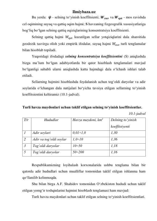 Ilmiybaza.uz 
Bu yerda:  𝝍 - selning to‘yinish koeffitsienti; 𝑾𝒔𝒖𝒗 va 𝑾𝐪𝐚𝐭 - mos ravishda 
cel oqimining suyuq va qattiq oqim hajmi; Ѕ havzaning fizgeografik xususiyatlariga 
bog‘liq bo‘lgan selning qattiq oqiziqlarining konsentratsiya koeffitsienti. 
 
Selning qattiq hajmi 𝑊qat kuzatilgan sellar yotqiziqlarini dala sharoitida 
geodezik tasvirga olish yoki empirik ifodalar, suyuq hajmi 𝑊𝑠𝑢𝑣 turli tenglamalar 
bilan hisoblab topiladi. 
 
Yuqoridagi ifodadagi selning konsentratsiya koeffitsientini (S) aniqlashda 
bizga ma’lum bo‘lgan adabiyotlarda bir qator hisoblash tenglamalari mavjud 
bo‘lganligi sababli ularni aniqlashda katta hajmdagi dala o‘lchash ishlari talab 
etiladi. 
 
Sellarning hajmini hisoblashda foydalanish uchun tog‘oldi daryolar va adir 
soylarida o‘lchangan dala natijalari bo‘yicha tavsiya etilgan sellarning to‘yinish 
koeffitsientini keltiramiz (10.1-jadval). 
 
Turli havza maydonlari uchun taklif etilgan selning to‘yinish koeffitsientlar. 
10.1-jadval  
T/r 
Hududlar 
Havza maydoni, km2 
Delning to’yinish 
koeffitsiyenti 
1 
Adir soylari 
0,01÷1,0 
1,30 
2 
Adir va tog’oldi soylar 
1,0÷10 
1,36 
3 
Tog’oldi daryolar 
10÷50 
1,18 
5 
Tog’oldi daryolar 
50÷200 
1,16 
 
 
Respublikamizning loyihalash korxonalarida ushbu tenglama bilan bir 
qatorda adir hududlari uchun mualliflar tomonidan taklif etilgan ishlanma ham 
qo‘llanilib kelinmoqda. 
 
Shu bilan birga A.F. Shahidov tomonidan O‘zbekiston hududi uchun taklif 
etilgan yomg‘ir toshqinlarini hajmini hisoblash tenglamasi ham mavjud: 
 
Turli havza maydonlari uchun taklif etilgan selning to‘yinish koeffitsientlari. 
