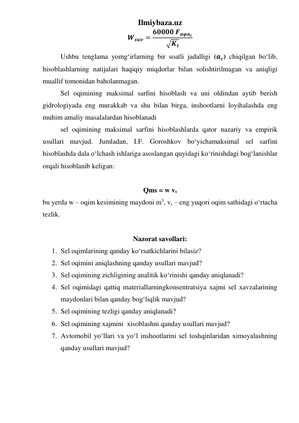 Ilmiybaza.uz 
𝑾𝒔𝒖𝒗 = 𝟔𝟎𝟎𝟎𝟎 𝑭𝜶𝝋𝒂𝒄
√𝑲𝒕
 
 
Ushbu tenglama yomg‘irlarning bir soatli jadalligi (𝒂𝒄) chiqilgan bo‘lib, 
hisoblashlarning natijalari haqiqiy miqdorlar bilan solishtirilmagan va aniqligi 
muallif tomonidan baholanmagan. 
 
Sel oqimining maksimal sarfini hisoblash va uni oldindan aytib berish 
gidrologiyada eng murakkab va shu bilan birga, inshootlarni loyihalashda eng 
muhim amaliy masalalardan hisoblanadi 
 
sel oqimining maksimal sarfini hisoblashlarda qator nazariy va empirik 
usullari mavjud. Jumladan, I.F. Goroshkov bo‘yichamaksimal sel sarfini 
hisoblashda dala o‘lchash ishlariga asoslangan quyidagi ko‘rinishdagi bog‘lanishlar 
orqali hisoblanib keligan: 
 
Qms = w vs 
bu yerda w – oqim kesimining maydoni m3, vs – eng yuqori oqim sathidagi o‘rtacha 
tezlik. 
 
Nazorat savollari: 
1. Sel oqimlarining qanday ko‘rsatkichlarini bilasiz? 
2. Sel oqimini aniqlashning qanday usullari mavjud? 
3. Sel oqimining zichligining analitik ko‘rinishi qanday aniqlanadi? 
4. Sel oqimidagi qattiq materiallarningkonsentratsiya xajmi sel xavzalarining 
maydonlari bilan qanday bog‘liqlik mavjud? 
5. Sel oqimining tezligi qanday aniqlanadi? 
6. Sel oqimining xajmini  xisoblashni qanday usullari mavjud? 
7. Avtomobil yo‘llari va yo‘l inshootlarini sel toshqinlaridan ximoyalashning 
qanday usullari mavjud? 
 
 
