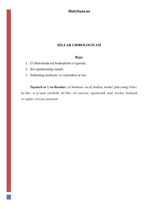Ilmiybaza.uz 
 
 
 
 
SELLAR GIDROLOGIYASI 
 
Reja: 
1. O‘zbekstonda sel hodisalarini o‘rganish, 
2. Sel oqimlarining tasnifi, 
3. Sellarning mohiyati va vayronkor ta’siri. 
 
Tayanch so‘z va iboralar: sel hodisasi, uezd, hodisa, model, jala yomg‘irlari, 
ko‘llar, to‘g‘onni yuvilishi, do‘llar, sel xavzasi, agrotexnik usul, novlar, karkasli 
to‘siqlar, eroziya jarayoni. 
 
 
 
 
 
 
 
 
 
 
 
 
 
 
 
