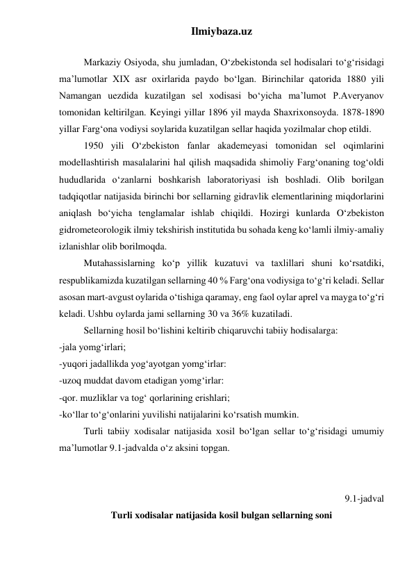 Ilmiybaza.uz 
 
Markaziy Osiyoda, shu jumladan, O‘zbekistonda sel hodisalari to‘g‘risidagi 
ma’lumotlar XIX asr oxirlarida paydo bo‘lgan. Birinchilar qatorida 1880 yili 
Namangan uezdida kuzatilgan sel xodisasi bo‘yicha ma’lumot P.Averyanov 
tomonidan keltirilgan. Keyingi yillar 1896 yil mayda Shaxrixonsoyda. 1878-1890 
yillar Farg‘ona vodiysi soylarida kuzatilgan sellar haqida yozilmalar chop etildi. 
1950 yili O‘zbekiston fanlar akademeyasi tomonidan sel oqimlarini 
modellashtirish masalalarini hal qilish maqsadida shimoliy Farg‘onaning tog‘oldi 
hududlarida o‘zanlarni boshkarish laboratoriyasi ish boshladi. Olib borilgan 
tadqiqotlar natijasida birinchi bor sellarning gidravlik elementlarining miqdorlarini 
aniqlash bo‘yicha tenglamalar ishlab chiqildi. Hozirgi kunlarda O‘zbekiston 
gidrometeorologik ilmiy tekshirish institutida bu sohada keng ko‘lamli ilmiy-amaliy 
izlanishlar olib borilmoqda. 
Mutahassislarning ko‘p yillik kuzatuvi va taxlillari shuni ko‘rsatdiki, 
respublikamizda kuzatilgan sellarning 40 % Farg‘ona vodiysiga to‘g‘ri keladi. Sellar 
asosan mart-avgust oylarida o‘tishiga qaramay, eng faol oylar aprel va mayga to‘g‘ri 
keladi. Ushbu oylarda jami sellarning 30 va 36% kuzatiladi. 
Sellarning hosil bo‘lishini keltirib chiqaruvchi tabiiy hodisalarga:  
-jala yomg‘irlari; 
-yuqori jadallikda yog‘ayotgan yomg‘irlar:  
-uzoq muddat davom etadigan yomg‘irlar:  
-qor. muzliklar va tog‘ qorlarining erishlari; 
-ko‘llar to‘g‘onlarini yuvilishi natijalarini ko‘rsatish mumkin.  
Turli tabiiy xodisalar natijasida xosil bo‘lgan sellar to‘g‘risidagi umumiy 
ma’lumotlar 9.1-jadvalda o‘z aksini topgan. 
 
 
 9.1-jadval 
Turli xodisalar natijasida kosil bulgan sellarning soni 
