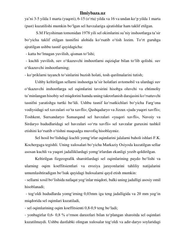 Ilmiybaza.uz 
ya’ni 3-5 yilda 1 marta (yuqori), 6-15 (o‘rta) yilda va 16 va undan ko‘p yilda 1 marta 
(past) kuzatilishi mumkin bo‘lgan sel havzalariga ajratishlar ham taklif etilgan. 
 S.M Fleyshiman tomonidan 1978 yili sel okimlarini su’niy inshootlarga ta’sir 
bo‘yicha taklif etilgan tasnifini alohida ko‘rsatib o‘tish lozim. To‘rt guruhga 
ajratilgan ushbu tasnif quyidagicha: 
 - katta bo‘lmagan yuvilish, qisman to‘lshi; 
 - kuchli yuvilish, suv o‘tkazuvchi inshootlarni oqiziqlar bilan to‘lib qolishi. suv 
o‘tkazuvchi inshootlarning; 
- ko‘priklarni tayanch to‘sinlarini buzish holati, tosh qurilmalarini tutish; 
Ushby keltirilgan sellarni inshootga ta’sir holatlari avtomobil va ulardagi suv 
o‘tkazuvchi inshootlarga sel oqimlarini tavsirini hisobga oluvchi va ehtimoliy 
ta’minlangan hisobiy sel miqdorini hamda uning takrorlanish darajasini ko‘rsatuvchi 
tasnifni yaratishga turtki bo‘ldi. Ushbu tasnif ko‘rsatkichlari bo‘yicha Farg‘ona 
vodiysidagi sel xavzalari «o‘ta xavfli»; Qashqadaryo va Jizzax «juda yuqori xavfli»; 
Toshkent, Surxandaryo Samarqand sel havzalari «yuqori xavfli», Navoiy va 
Sirdaryo hududlaridagi sel havzalari «o‘rta xavfli» sel xavzalar guruxini tashkil 
etishini ko‘rsatib o‘tishni maqsadga muvofiq hisoblaymiz. 
Sel hosil bo‘lishdagi kuchli yomg‘irlar oqimlarini jalalarni baholi ishlari F.K. 
Kochergaga tegishli. Uning xulosalari bo‘yicha Markaziy Osiyoda kuzatilgan sellar 
asosan kuchli va yuqori jadalliklardagi yomg‘irlardan ekanligi yozib qoldirilgan. 
Keltirilgan fizgeografik sharoitlardagi sel oqimlarining paydo bo‘lishi va 
ularning oqim koeffitsientlari va eroziya jarayonlarini tahliliy natijalarini 
umumlashtiradigan bo‘lsak quyidagi hulosalarni qayd etish mumkin: 
- sellarni xosil bo‘lishida nafaqat yog‘inlar miqdori, balki uning jadalligi asosiy omil 
hisoblanadi; 
 - tog‘oldi hududlarda yomg‘irning 0,03mm іga teng jadalligida va 20 mm yog‘in 
miqdorida sel oqimlari kuzatiladi,  
- sel oqimlarining oqim koeffitsienti 0,8-0,9 teng bo‘ladi;  
- yonbagirlar 0,6- 0,8 % o‘rmon daraxtlari bilan to‘plangan sharoitda sel oqimlari 
kuzatilmaydi. Ushbu dastlabki olingan xulosalar tog‘oldi va adir-daryo soylaridagi 
