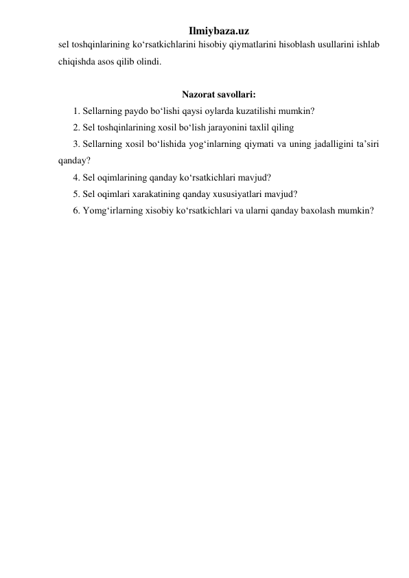 Ilmiybaza.uz 
sel toshqinlarining ko‘rsatkichlarini hisobiy qiymatlarini hisoblash usullarini ishlab 
chiqishda asos qilib olindi. 
 
Nazorat savollari: 
1. Sellarning paydo bo‘lishi qaysi oylarda kuzatilishi mumkin? 
2. Sel toshqinlarining xosil bo‘lish jarayonini taxlil qiling 
3. Sellarning xosil bo‘lishida yog‘inlarning qiymati va uning jadalligini ta’siri 
qanday? 
4. Sel oqimlarining qanday ko‘rsatkichlari mavjud? 
5. Sel oqimlari xarakatining qanday xususiyatlari mavjud? 
6. Yomg‘irlarning xisobiy ko‘rsatkichlari va ularni qanday baxolash mumkin? 
 
 

