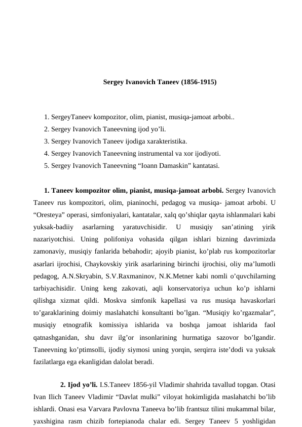Sergey Ivanovich Taneev (1856-1915)
 
1. SergeyTaneev kompozitor, olim, pianist, musiqa-jamoat arbobi..
2. Sergey Ivanovich Taneevning ijod yo’li.
3. Sergey Ivanovich Taneev ijodiga xarakteristika.
4. Sergey Ivanovich Taneevning instrumental va xor ijodiyoti.
5. Sergey Ivanovich Taneevning “Ioann Damaskin” kantatasi.
1. Taneev kompozitor olim, pianist, musiqa-jamoat arbobi. Sergey Ivanovich
Taneev rus kompozitori, olim, pianinochi, pedagog va musiqa- jamoat arbobi. U
“Oresteya” operasi, simfoniyalari, kantatalar, xalq qo’shiqlar qayta ishlanmalari kabi
yuksak-badiiy  asarlarning  yaratuvchisidir.  U  musiqiy  san’atining  yirik
nazariyotchisi.  Uning  polifoniya  vohasida  qilgan  ishlari  bizning  davrimizda
zamonaviy, musiqiy fanlarida bebahodir; ajoyib pianist, ko’plab rus kompozitorlar
asarlari ijrochisi, Chaykovskiy yirik asarlarining birinchi ijrochisi, oliy ma’lumotli
pedagog, A.N.Skryabin, S.V.Raxmaninov, N.K.Metner kabi nomli o’quvchilarning
tarbiyachisidir.  Uning  keng  zakovati,  aqli  konservatoriya  uchun  ko’p  ishlarni
qilishga  xizmat  qildi.  Moskva  simfonik  kapellasi  va  rus  musiqa  havaskorlari
to’garaklarining doimiy maslahatchi konsultanti bo’lgan. “Musiqiy ko’rgazmalar”,
musiqiy  etnografik  komissiya  ishlarida  va  boshqa  jamoat  ishlarida  faol
qatnashganidan,  shu  davr  ilg’or  insonlarining  hurmatiga  sazovor  bo’lgandir.
Taneevning ko’ptimsolli, ijodiy siymosi uning yorqin, serqirra iste’dodi va yuksak
fazilatlarga ega ekanligidan dalolat beradi.
 
 
2. Ijod yo’li. I.S.Taneev 1856-yil Vladimir shahrida tavallud topgan. Otasi
Ivan Ilich Taneev Vladimir “Davlat mulki” viloyat hokimligida maslahatchi bo’lib
ishlardi. Onasi esa Varvara Pavlovna Taneeva bo’lib frantsuz tilini mukammal bilar,
yaxshigina  rasm  chizib  fortepianoda  chalar  edi.  Sergey  Taneev  5  yoshligidan

