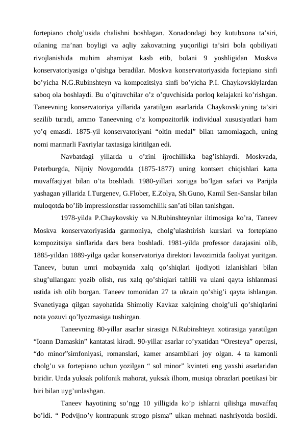 fortepiano cholg’usida chalishni  boshlagan. Xonadondagi  boy kutubxona ta’siri,
oilaning  ma’nan  boyligi  va  aqliy  zakovatning  yuqoriligi  ta’siri  bola  qobiliyati
rivojlanishida  muhim  ahamiyat  kasb  etib,  bolani  9  yoshligidan  Moskva
konservatoriyasiga o’qishga beradilar. Moskva konservatoriyasida fortepiano sinfi
bo’yicha N.G.Rubinshteyn va kompozitsiya sinfi bo’yicha P.I. Chaykovskiylardan
saboq ola boshlaydi. Bu o’qituvchilar o’z o’quvchisida porloq kelajakni ko’rishgan.
Taneevning konservatoriya yillarida yaratilgan asarlarida Chaykovskiyning ta’siri
sezilib turadi, ammo Taneevning o’z kompozitorlik individual xususiyatlari ham
yo’q emasdi. 1875-yil konservatoriyani “oltin medal” bilan tamomlagach, uning
nomi marmarli Faxriylar taxtasiga kiritilgan edi.
 
Navbatdagi  yillarda  u  o’zini  ijrochilikka  bag’ishlaydi.  Moskvada,
Peterburgda,  Nijniy  Novgorodda  (1875-1877)  uning  kontsert  chiqishlari  katta
muvaffaqiyat  bilan o’ta boshladi.  1980-yillari  xorijga  bo’lgan  safari  va Parijda
yashagan yillarida I.Turgenev, G.Flober, E.Zolya, Sh.Guno, Kamil Sen-Sanslar bilan
muloqotda bo’lib impressionstlar rassomchilik san’ati bilan tanishgan.
 
1978-yilda P.Chaykovskiy va N.Rubinshteynlar iltimosiga ko’ra, Taneev
Moskva  konservatoriyasida  garmoniya,  cholg’ulashtirish  kurslari  va  fortepiano
kompozitsiya sinflarida dars bera boshladi. 1981-yilda professor darajasini  olib,
1885-yildan 1889-yilga qadar konservatoriya direktori lavozimida faoliyat yuritgan.
Taneev,  butun  umri  mobaynida  xalq  qo’shiqlari  ijodiyoti  izlanishlari  bilan
shug’ullangan: yozib olish, rus xalq qo’shiqlari tahlili va ulani qayta ishlanmasi
ustida ish olib borgan. Taneev tomonidan 27 ta ukrain qo’shig’i qayta ishlangan.
Svanetiyaga qilgan sayohatida Shimoliy Kavkaz xalqining cholg’uli qo’shiqlarini
nota yozuvi qo’lyozmasiga tushirgan. 
 
Taneevning 80-yillar asarlar sirasiga N.Rubinshteyn xotirasiga yaratilgan
“Ioann Damaskin” kantatasi kiradi. 90-yillar asarlar ro’yxatidan “Oresteya” operasi,
“do minor”simfoniyasi,  romanslari,  kamer  ansambllari  joy  olgan. 4  ta kamonli
cholg’u va fortepiano uchun yozilgan “ sol minor” kvinteti eng yaxshi asarlaridan
biridir. Unda yuksak polifonik mahorat, yuksak ilhom, musiqa obrazlari poetikasi bir
biri bilan uyg’unlashgan.
 
Taneev hayotining so’ngg 10 yilligida ko’p ishlarni qilishga muvaffaq
bo’ldi. “ Podvijno’y kontrapunk strogo pisma” ulkan mehnati nashriyotda bosildi.
