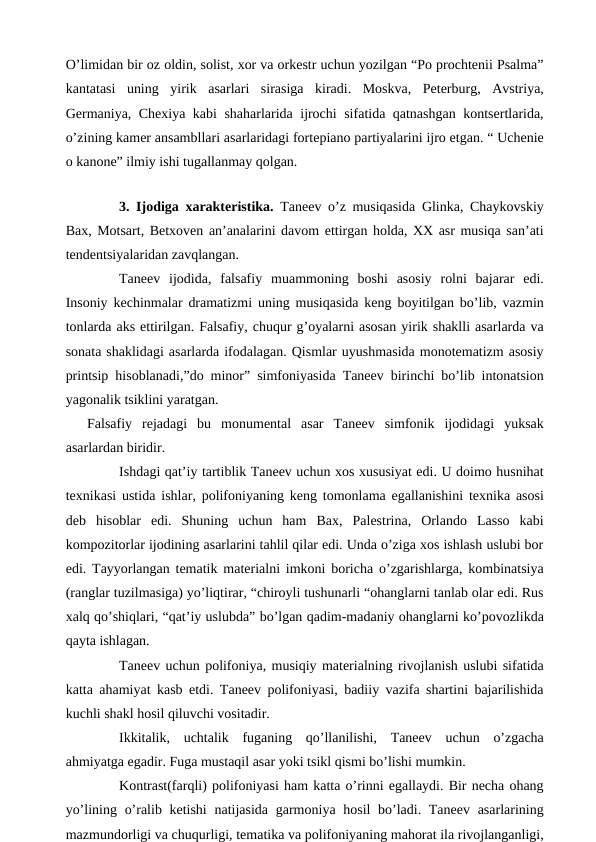 O’limidan bir oz oldin, solist, xor va orkestr uchun yozilgan “Po prochtenii Psalma”
kantatasi  uning  yirik  asarlari  sirasiga  kiradi.  Moskva,  Peterburg,  Avstriya,
Germaniya, Chexiya kabi shaharlarida ijrochi sifatida qatnashgan kontsertlarida,
o’zining kamer ansambllari asarlaridagi fortepiano partiyalarini ijro etgan. “ Uchenie
o kanone” ilmiy ishi tugallanmay qolgan.
 
 
3. Ijodiga xarakteristika.  Taneev o’z musiqasida Glinka, Chaykovskiy
Bax, Motsart, Betxoven an’analarini davom ettirgan holda, XX asr musiqa san’ati
tendentsiyalaridan zavqlangan. 
 
Taneev  ijodida, falsafiy  muammoning  boshi  asosiy  rolni  bajarar  edi.
Insoniy kechinmalar dramatizmi uning musiqasida keng boyitilgan bo’lib, vazmin
tonlarda aks ettirilgan. Falsafiy, chuqur g’oyalarni asosan yirik shaklli asarlarda va
sonata shaklidagi asarlarda ifodalagan. Qismlar uyushmasida monotematizm asosiy
printsip hisoblanadi,”do minor” simfoniyasida Taneev birinchi bo’lib intonatsion
yagonalik tsiklini yaratgan.
Falsafiy  rejadagi  bu  monumental  asar  Taneev  simfonik  ijodidagi  yuksak
asarlardan biridir.
 
Ishdagi qat’iy tartiblik Taneev uchun xos xususiyat edi. U doimo husnihat
texnikasi ustida ishlar, polifoniyaning keng tomonlama egallanishini texnika asosi
deb  hisoblar  edi.  Shuning  uchun  ham  Bax,  Palestrina,  Orlando  Lasso  kabi
kompozitorlar ijodining asarlarini tahlil qilar edi. Unda o’ziga xos ishlash uslubi bor
edi. Tayyorlangan tematik materialni imkoni boricha o’zgarishlarga, kombinatsiya
(ranglar tuzilmasiga) yo’liqtirar, “chiroyli tushunarli “ohanglarni tanlab olar edi. Rus
xalq qo’shiqlari, “qat’iy uslubda” bo’lgan qadim-madaniy ohanglarni ko’povozlikda
qayta ishlagan.
 
Taneev uchun polifoniya, musiqiy materialning rivojlanish uslubi sifatida
katta ahamiyat kasb etdi. Taneev polifoniyasi, badiiy vazifa shartini bajarilishida
kuchli shakl hosil qiluvchi vositadir.
 
Ikkitalik,  uchtalik  fuganing  qo’llanilishi,  Taneev  uchun  o’zgacha
ahmiyatga egadir. Fuga mustaqil asar yoki tsikl qismi bo’lishi mumkin.
 
Kontrast(farqli) polifoniyasi ham katta o’rinni egallaydi. Bir necha ohang
yo’lining o’ralib ketishi  natijasida garmoniya hosil bo’ladi. Taneev asarlarining
mazmundorligi va chuqurligi, tematika va polifoniyaning mahorat ila rivojlanganligi,

