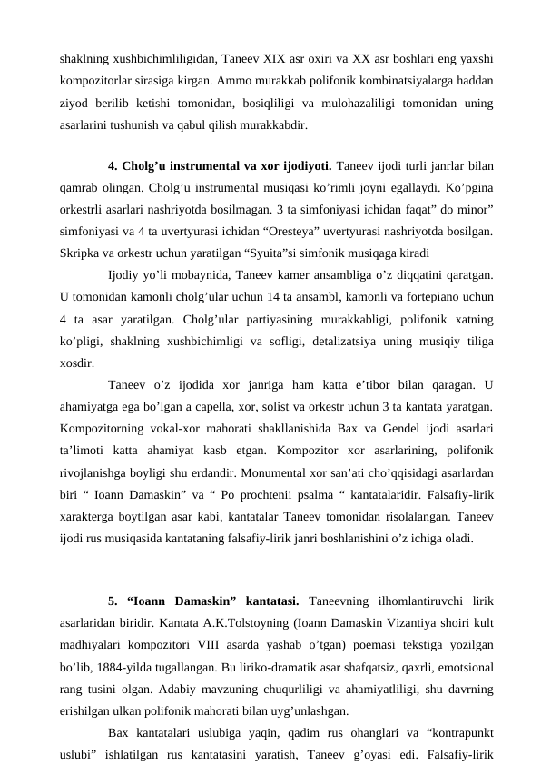 shaklning xushbichimliligidan, Taneev XIX asr oxiri va XX asr boshlari eng yaxshi
kompozitorlar sirasiga kirgan. Ammo murakkab polifonik kombinatsiyalarga haddan
ziyod  berilib  ketishi  tomonidan,  bosiqliligi  va  mulohazaliligi  tomonidan  uning
asarlarini tushunish va qabul qilish murakkabdir.
 
 
4. Cholg’u instrumental va xor ijodiyoti. Taneev ijodi turli janrlar bilan
qamrab olingan. Cholg’u instrumental musiqasi ko’rimli joyni egallaydi. Ko’pgina
orkestrli asarlari nashriyotda bosilmagan. 3 ta simfoniyasi ichidan faqat” do minor”
simfoniyasi va 4 ta uvertyurasi ichidan “Oresteya” uvertyurasi nashriyotda bosilgan.
Skripka va orkestr uchun yaratilgan “Syuita”si simfonik musiqaga kiradi
 
Ijodiy yo’li mobaynida, Taneev kamer ansambliga o’z diqqatini qaratgan.
U tomonidan kamonli cholg’ular uchun 14 ta ansambl, kamonli va fortepiano uchun
4  ta  asar  yaratilgan.  Cholg’ular  partiyasining  murakkabligi,  polifonik  xatning
ko’pligi,  shaklning  xushbichimligi  va  sofligi,  detalizatsiya  uning  musiqiy  tiliga
xosdir.
 
Taneev  o’z  ijodida  xor  janriga  ham  katta  e’tibor  bilan  qaragan.  U
ahamiyatga ega bo’lgan a capella, xor, solist va orkestr uchun 3 ta kantata yaratgan.
Kompozitorning vokal-xor mahorati shakllanishida Bax va Gendel ijodi asarlari
ta’limoti  katta  ahamiyat  kasb  etgan.  Kompozitor  xor  asarlarining,  polifonik
rivojlanishga boyligi shu erdandir. Monumental xor san’ati cho’qqisidagi asarlardan
biri “ Ioann Damaskin” va “ Po prochtenii psalma “ kantatalaridir. Falsafiy-lirik
xarakterga boytilgan asar kabi, kantatalar Taneev tomonidan risolalangan. Taneev
ijodi rus musiqasida kantataning falsafiy-lirik janri boshlanishini o’z ichiga oladi.
 
 
5.  “Ioann  Damaskin”  kantatasi. Taneevning  ilhomlantiruvchi  lirik
asarlaridan biridir. Kantata A.K.Tolstoyning (Ioann Damaskin Vizantiya shoiri kult
madhiyalari  kompozitori  VIII  asarda  yashab  o’tgan)  poemasi  tekstiga  yozilgan
bo’lib, 1884-yilda tugallangan. Bu liriko-dramatik asar shafqatsiz, qaxrli, emotsional
rang tusini olgan. Adabiy mavzuning chuqurliligi va ahamiyatliligi, shu davrning
erishilgan ulkan polifonik mahorati bilan uyg’unlashgan.
 
Bax  kantatalari  uslubiga  yaqin,  qadim  rus  ohanglari  va  “kontrapunkt
uslubi”  ishlatilgan  rus  kantatasini  yaratish,  Taneev  g’oyasi  edi.  Falsafiy-lirik
