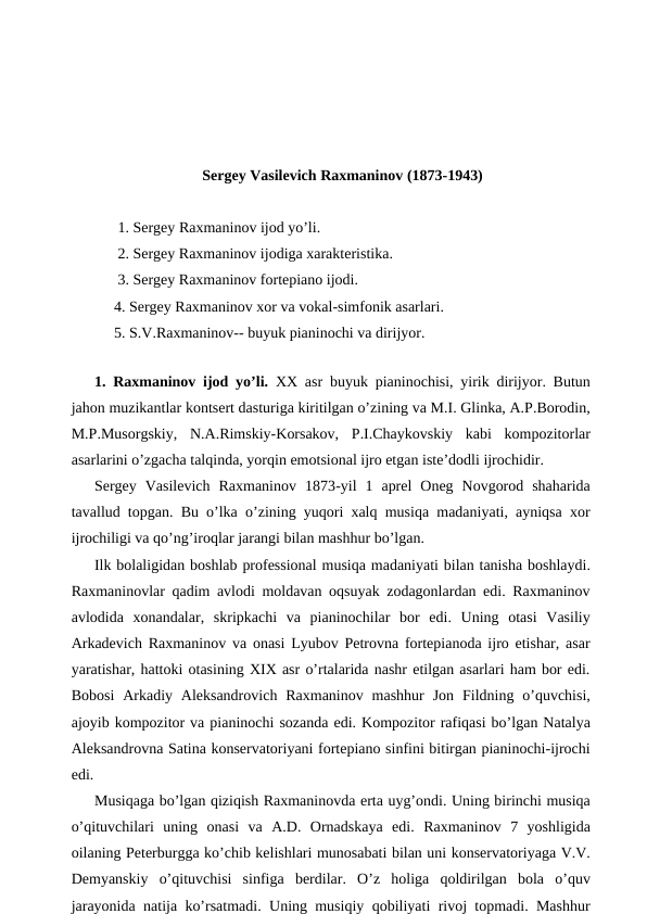 Sergey Vasilevich Raxmaninov (1873-1943)
 1. Sergey Raxmaninov ijod yo’li.
 2. Sergey Raxmaninov ijodiga xarakteristika.
 3. Sergey Raxmaninov fortepiano ijodi.
4. Sergey Raxmaninov xor va vokal-simfonik asarlari.
5. S.V.Raxmaninov-- buyuk pianinochi va dirijyor.
 
1. Raxmaninov ijod yo’li. XX asr buyuk pianinochisi, yirik dirijyor. Butun
jahon muzikantlar kontsert dasturiga kiritilgan o’zining va M.I. Glinka, A.P.Borodin,
M.P.Musorgskiy,  N.A.Rimskiy-Korsakov,  P.I.Chaykovskiy  kabi  kompozitorlar
asarlarini o’zgacha talqinda, yorqin emotsional ijro etgan iste’dodli ijrochidir.
Sergey  Vasilevich  Raxmaninov  1873-yil  1  aprel  Oneg  Novgorod  shaharida
tavallud topgan. Bu o’lka o’zining yuqori xalq musiqa madaniyati, ayniqsa xor
ijrochiligi va qo’ng’iroqlar jarangi bilan mashhur bo’lgan.
Ilk bolaligidan boshlab professional musiqa madaniyati bilan tanisha boshlaydi.
Raxmaninovlar qadim avlodi moldavan oqsuyak zodagonlardan edi. Raxmaninov
avlodida  xonandalar,  skripkachi  va  pianinochilar  bor  edi.  Uning  otasi  Vasiliy
Arkadevich Raxmaninov va onasi Lyubov Petrovna fortepianoda ijro etishar, asar
yaratishar, hattoki otasining XIX asr o’rtalarida nashr etilgan asarlari ham bor edi.
Bobosi  Arkadiy Aleksandrovich  Raxmaninov  mashhur  Jon  Fildning o’quvchisi,
ajoyib kompozitor va pianinochi sozanda edi. Kompozitor rafiqasi bo’lgan Natalya
Aleksandrovna Satina konservatoriyani fortepiano sinfini bitirgan pianinochi-ijrochi
edi.
Musiqaga bo’lgan qiziqish Raxmaninovda erta uyg’ondi. Uning birinchi musiqa
o’qituvchilari  uning  onasi  va  A.D.  Ornadskaya  edi.  Raxmaninov  7  yoshligida
oilaning Peterburgga ko’chib kelishlari munosabati bilan uni konservatoriyaga V.V.
Demyanskiy  o’qituvchisi  sinfiga  berdilar.  O’z  holiga  qoldirilgan  bola  o’quv
jarayonida natija ko’rsatmadi. Uning musiqiy qobiliyati rivoj topmadi. Mashhur
