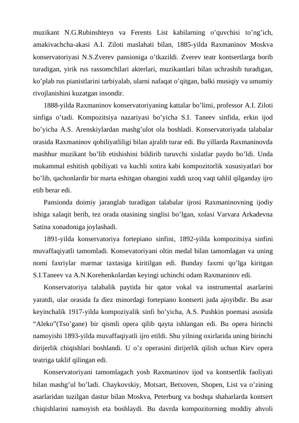 muzikant  N.G.Rubinshteyn  va  Ferents  List  kabilarning  o’quvchisi  to’ng’ich,
amakivachcha-akasi A.I. Ziloti maslahati bilan, 1885-yilda Raxmaninov Moskva
konservatoriyasi N.S.Zverev pansioniga o’tkazildi. Zverev teatr kontsertlarga borib
turadigan, yirik rus rassomchilari akterlari, muzikantlari bilan uchrashib turadigan,
ko’plab rus pianistlarini tarbiyalab, ularni nafaqat o’qitgan, balki musiqiy va umumiy
rivojlanishini kuzatgan insondir.
1888-yilda Raxmaninov konservatoriyaning kattalar bo’limi, professor A.I. Ziloti
sinfiga o’tadi. Kompozitsiya nazariyasi bo’yicha S.I. Taneev sinfida, erkin ijod
bo’yicha A.S. Arenskiylardan mashg’ulot ola boshladi. Konservatoriyada talabalar
orasida Raxmaninov qobiliyatliligi bilan ajralib turar edi. Bu yillarda Raxmaninovda
mashhur muzikant bo’lib etishishini bildirib turuvchi xislatlar paydo bo’ldi. Unda
mukammal eshitish qobiliyati va kuchli xotira kabi kompozitorlik xususiyatlari bor
bo’lib, qachonlardir bir marta eshitgan ohangini xuddi uzoq vaqt tahlil qilganday ijro
etib berar edi. 
Pansionda doimiy jaranglab turadigan talabalar ijrosi Raxmaninovning ijodiy
ishiga xalaqit berib, tez orada otasining singlisi bo’lgan, xolasi Varvara Arkadevna
Satina xonadoniga joylashadi.
1891-yilda konservatoriya fortepiano sinfini, 1892-yilda kompozitsiya sinfini
muvaffaqiyatli tamomladi. Konsevatoriyani oltin medal bilan tamomlagan va uning
nomi  faxriylar  marmar  taxtasiga  kiritilgan  edi.  Bunday  faxrni  qo’lga  kiritgan
S.I.Taneev va A.N.Korehenkolardan keyingi uchinchi odam Raxmaninov edi. 
Konservatoriya  talabalik  paytida  bir  qator  vokal  va  instrumental  asarlarini
yaratdi, ular orasida fa diez minordagi fortepiano kontserti juda ajoyibdir. Bu asar
keyinchalik 1917-yilda kompoziyalik sinfi bo’yicha, A.S. Pushkin poemasi asosida
“Aleko”(Tso’gane) bir qismli opera qilib qayta ishlangan edi. Bu opera birinchi
namoyishi 1893-yilda muvaffaqiyatli ijro etildi. Shu yilning oxirlarida uning birinchi
dirijerlik chiqishlari boshlandi. U o’z operasini dirijerlik qilish uchun Kiev opera
teatriga taklif qilingan edi.
Konservatoriyani tamomlagach yosh Raxmaninov ijod va kontsertlik faoliyati
bilan mashg’ul bo’ladi. Chaykovskiy, Motsart, Betxoven, Shopen, List va o’zining
asarlaridan tuzilgan dastur bilan Moskva, Peterburg va boshqa shaharlarda kontsert
chiqishlarini namoyish eta boshlaydi. Bu davrda kompozitorning moddiy ahvoli
