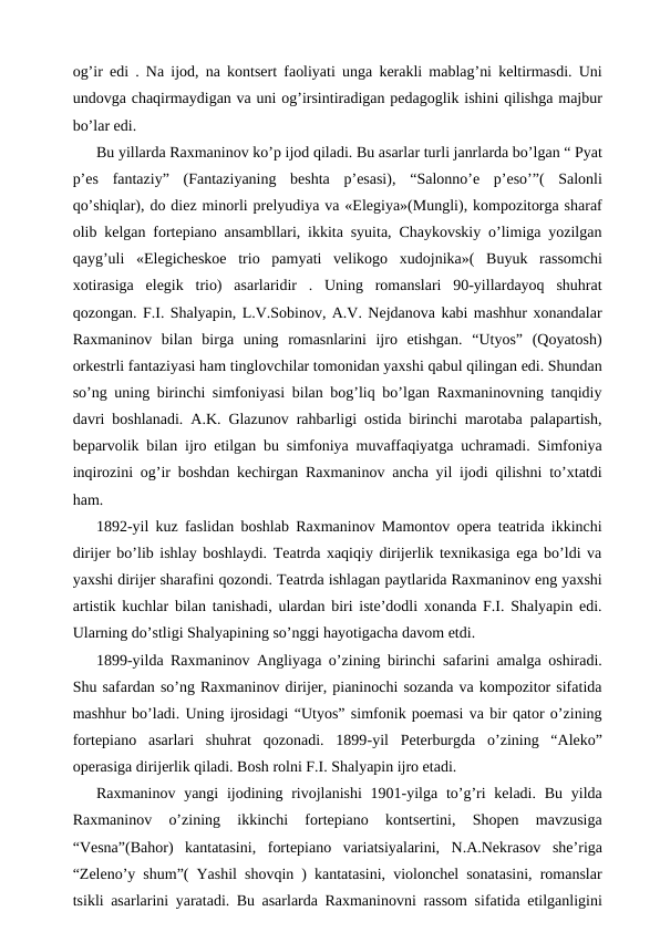 og’ir edi . Na ijod, na kontsert faoliyati unga kerakli mablag’ni keltirmasdi. Uni
undovga chaqirmaydigan va uni og’irsintiradigan pedagoglik ishini qilishga majbur
bo’lar edi.
Bu yillarda Raxmaninov ko’p ijod qiladi. Bu asarlar turli janrlarda bo’lgan “ Pyat
p’es  fantaziy”  (Fantaziyaning  beshta  p’esasi),  “Salonno’e  p’eso’”(  Salonli
qo’shiqlar), do diez minorli prelyudiya va «Elegiya»(Mungli), kompozitorga sharaf
olib kelgan fortepiano ansambllari, ikkita syuita, Chaykovskiy o’limiga yozilgan
qayg’uli  «Elegicheskoe  trio  pamyati  velikogo  xudojnika»(  Buyuk  rassomchi
xotirasiga  elegik  trio)  asarlaridir  .  Uning  romanslari  90-yillardayoq  shuhrat
qozongan. F.I. Shalyapin, L.V.Sobinov, A.V. Nejdanova kabi mashhur xonandalar
Raxmaninov  bilan  birga  uning  romasnlarini  ijro  etishgan.  “Utyos”  (Qoyatosh)
orkestrli fantaziyasi ham tinglovchilar tomonidan yaxshi qabul qilingan edi. Shundan
so’ng uning birinchi simfoniyasi bilan bog’liq bo’lgan Raxmaninovning tanqidiy
davri boshlanadi. A.K. Glazunov rahbarligi ostida birinchi marotaba palapartish,
beparvolik bilan ijro etilgan bu simfoniya muvaffaqiyatga uchramadi. Simfoniya
inqirozini og’ir boshdan kechirgan Raxmaninov ancha yil ijodi qilishni to’xtatdi
ham.
1892-yil kuz faslidan boshlab Raxmaninov Mamontov opera teatrida ikkinchi
dirijer bo’lib ishlay boshlaydi. Teatrda xaqiqiy dirijerlik texnikasiga ega bo’ldi va
yaxshi dirijer sharafini qozondi. Teatrda ishlagan paytlarida Raxmaninov eng yaxshi
artistik kuchlar bilan tanishadi, ulardan biri iste’dodli xonanda F.I. Shalyapin edi.
Ularning do’stligi Shalyapining so’nggi hayotigacha davom etdi.
1899-yilda Raxmaninov Angliyaga o’zining birinchi safarini amalga oshiradi.
Shu safardan so’ng Raxmaninov dirijer, pianinochi sozanda va kompozitor sifatida
mashhur bo’ladi. Uning ijrosidagi “Utyos” simfonik poemasi va bir qator o’zining
fortepiano  asarlari  shuhrat  qozonadi.  1899-yil  Peterburgda  o’zining  “Aleko”
operasiga dirijerlik qiladi. Bosh rolni F.I. Shalyapin ijro etadi. 
Raxmaninov yangi  ijodining rivojlanishi  1901-yilga  to’g’ri  keladi. Bu  yilda
Raxmaninov  o’zining  ikkinchi  fortepiano  kontsertini,  Shopen  mavzusiga
“Vesna”(Bahor)  kantatasini,  fortepiano  variatsiyalarini,  N.A.Nekrasov  she’riga
“Zeleno’y shum”( Yashil shovqin ) kantatasini, violonchel sonatasini, romanslar
tsikli asarlarini yaratadi. Bu asarlarda Raxmaninovni rassom sifatida etilganligini
