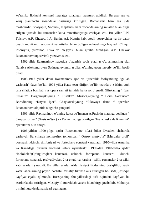 ko’ramiz. Ikkinchi kontserti hayratga soladigan taassurot qoldirdi. Bu asar rus va
xorij  pianinochi  sozandalar  dasturiga  kiritilgan.  Romanslari  ham  esa  juda
mashhurdir. Shalyapin, Sobinov, Nejdanov kabi xonandalarning muallif bilan birga
etilgan ijrosida bu romanslar katta muvaffaqiyatga erishgan edi. Bu yillar L.N.
Tolstoy, A.P. Chexov, I.A. Bunin, A.I. Kuprin kabi atoqli yozuvchilar va bir qator
buyuk muzikant, rassomchi va artistlar bilan bo’lgan uchrashuvga boy edi. Chuqur
insoniylik,  yumshoq  lirika  va  elegiyasi  bilan  ajralib  turadigan  A.P.  Chexov
Raxmaninovning sevimli yozuvchisi edi.
1902-yilda Raxmaninov hayotida o’zgarish sodir etadi u o’z ammasiing qizi
Natalya Aleksandrovna Satinaga uylanib, u bilan o’zining uzoq hayotiy yo’lini bosib
o’tadi.
1903-1917  yillar  davri  Raxmaninov  ijod  va  ijrochilik  faoliyatining  “gullab
yashnash” davri bo’ldi. 1904-yilda Katta teatr dirijeri bo’lib, teatrda o’z ishini etuk
usta sifatida boshlab, rus opera san’ati tarixida katta rol o’ynadi. Glinkaning “ Ivan
Susanin”,  Dargomijskiyning  “  Rusalka”,  Musorgskiyning  “  Boris  Godunov”,
Borodinning  “Knyaz  Igor”,  Chaykovskiyning  “Pikovaya  dama  “  operalari
Raxmaninov talqinida o’zgacha yangradi.
1906-yilda Raxmaninov o’zining katta bo’lmagan A.Pushkin matniga yozilgan “
Skupoy ro’tsar” (Xasis ro’tsar) va Dante matniga yozilgan “Francheska da Rimmini”
operalarini olib chiqdi.
1906-yildan  1909-yilga  qadar  Raxmaninov  oilasi  bilan  Drezden  shaharida
yashaydi. Bu yillarda kompozitor tomonidan “ Ostrov mertvo’x” (Murdalar oroli”
poemasi, ikkinchi simfoniyasi va fortepiano sonatasi yaratiladi. 1910-yilda Amerika
va  Kanadaga  birinchi  kontsert  safari  uyushtirildi.  1909-dan  1918-yilga  qadar
“Kolokola”(Qo’ng’iroqlar)  kantatasi,  uchinchi  fortepiano  kontserti,  ikkinchi
fortepiano sonatasi, prelyudiyalar, 2 ta etyud va kartina –tsikli, romanslar 2 ta tsikli
kabi asarlari yaratildi. Bu yillar asarlarlarida hissiyot ifodasining bosiqliligi, xavf-
xatar lahzalarining paydo bo’lishi, falsafiy fikrlash aks ettirilgan bo’lsada, jo’shqin
kayfiyat egalik qilmoqda. Rossiyaning shu yillaridagi turli oqimlari kayfiyati bu
asarlarda aks ettirilgan. Musiqiy til murakkab va shu bilan birga jozibalidr. Melodiya
o’rnini nutq deklamatsiyasi egallagan.

