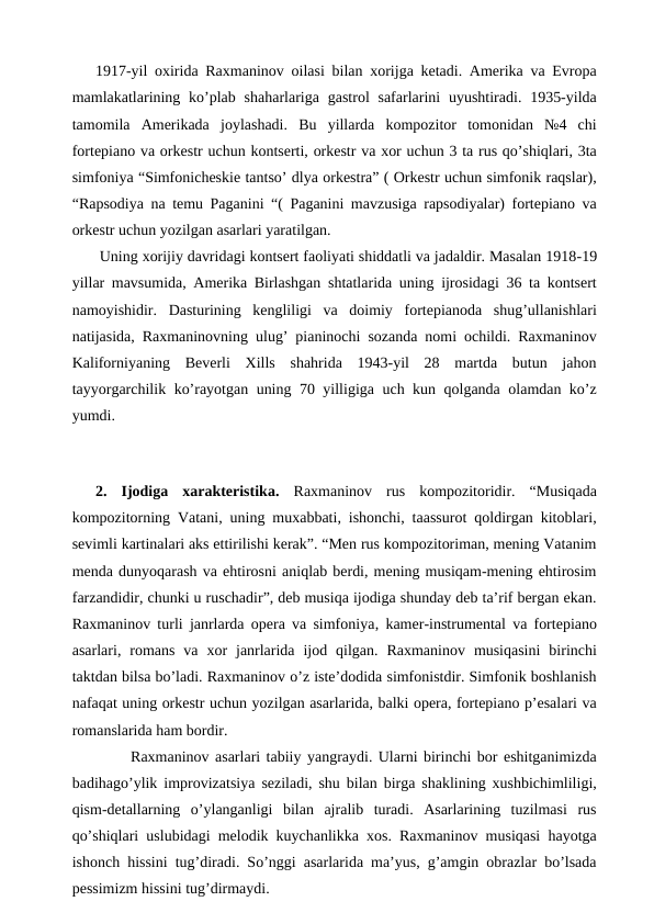 1917-yil oxirida Raxmaninov oilasi bilan xorijga ketadi. Amerika va Evropa
mamlakatlarining ko’plab  shaharlariga gastrol  safarlarini  uyushtiradi. 1935-yilda
tamomila  Amerikada  joylashadi.  Bu  yillarda  kompozitor  tomonidan  №4  chi
fortepiano va orkestr uchun kontserti, orkestr va xor uchun 3 ta rus qo’shiqlari, 3ta
simfoniya “Simfonicheskie tantso’ dlya orkestra” ( Orkestr uchun simfonik raqslar),
“Rapsodiya na temu Paganini “( Paganini mavzusiga rapsodiyalar) fortepiano va
orkestr uchun yozilgan asarlari yaratilgan. 
 Uning xorijiy davridagi kontsert faoliyati shiddatli va jadaldir. Masalan 1918-19
yillar mavsumida, Amerika Birlashgan shtatlarida uning ijrosidagi 36 ta kontsert
namoyishidir.  Dasturining  kengliligi  va  doimiy  fortepianoda  shug’ullanishlari
natijasida, Raxmaninovning ulug’ pianinochi sozanda nomi ochildi. Raxmaninov
Kaliforniyaning  Beverli  Xills  shahrida  1943-yil  28  martda  butun  jahon
tayyorgarchilik ko’rayotgan uning 70 yilligiga uch kun qolganda olamdan ko’z
yumdi.
 
2.  Ijodiga  xarakteristika. Raxmaninov  rus  kompozitoridir.  “Musiqada
kompozitorning Vatani, uning muxabbati, ishonchi, taassurot qoldirgan kitoblari,
sevimli kartinalari aks ettirilishi kerak”. “Men rus kompozitoriman, mening Vatanim
menda dunyoqarash va ehtirosni aniqlab berdi, mening musiqam-mening ehtirosim
farzandidir, chunki u ruschadir”, deb musiqa ijodiga shunday deb ta’rif bergan ekan.
Raxmaninov turli janrlarda opera va simfoniya, kamer-instrumental va fortepiano
asarlari, romans  va  xor  janrlarida  ijod  qilgan.  Raxmaninov  musiqasini  birinchi
taktdan bilsa bo’ladi. Raxmaninov o’z iste’dodida simfonistdir. Simfonik boshlanish
nafaqat uning orkestr uchun yozilgan asarlarida, balki opera, fortepiano p’esalari va
romanslarida ham bordir.
 
Raxmaninov asarlari tabiiy yangraydi. Ularni birinchi bor eshitganimizda
badihago’ylik improvizatsiya seziladi, shu bilan birga shaklining xushbichimliligi,
qism-detallarning  o’ylanganligi  bilan  ajralib  turadi.  Asarlarining  tuzilmasi  rus
qo’shiqlari uslubidagi melodik kuychanlikka xos. Raxmaninov musiqasi hayotga
ishonch hissini tug’diradi. So’nggi asarlarida ma’yus, g’amgin obrazlar bo’lsada
pessimizm hissini tug’dirmaydi. 
