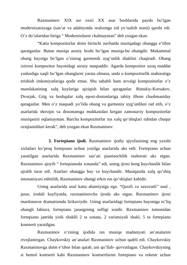  
Raxmaninov  XIX  asr  oxiri  XX  asar  boshlarida  paydo  bo’lgan
modernizatsiyaga (san’at va adabiyotda realizmga zid yo’nalish nomi) qarshi edi.
O’z do’stlaridan biriga “ Modernistlarni chalmayman” deb yozgan ekan.
 
“Katta kompozitorlar doim birinchi navbatda musiqadagi ohangga e’tibor
qaratganlar. Butun musiqa asosiy boshi bo’lgan musiqa-bu ohangdir. Mukammal
ohang  hayotga  bo’lgan  o’zining  garmonik  uyg’unlik  shaklini  chaqiradi.  Ohang
ixtirosi kompozitor hayotidagi asosiy maqsaddir. Agarda kompozitor uzoq muddat
yashashga xaqli bo’lgan ohanglarni yarata olmasa, unda u kompozitorlik mahoratiga
erishish imkoniyatlariga qodir emas. Shu sababli ham avvalgi kompozitorlar o’z
mamlakatining  xalq  kuylariga  qiziqish  bilan  qaraganlar.  Rimskiy-Korsakov,
Dvorjak,  Grig  va  boshqalar  xalq  eposi-dostonlariga  tabiiy  ilhom  chashmasiday
qaraganlar. Men o’z maqsadi yo’lida ohang va garmoniy uyg’unlikni rad etib, o’z
asarlarida shovqin va dissonansga  mukkasidan ketgan zamonaviy kompozitorlar
musiqasini oqlamayman. Barcha kompozitorlar rus xalq qo’shiqlari ruhidan chuqur
oziqlanishlari kerak”, deb yozgan ekan Raxmaninov.
 
 
3. Fortepiano ijodi. Raxmaninov ijodiy qiyofasining eng yaxshi
xislatlari ko’proq fortepiano uchun yozilga asarlarida aks etdi. Fortepiano uchun
yaratilgan  asarlarida  Raxmaninov  san’ati  pianinochilik  mahorati  aks  etgan.
Raxmaninov ajoyib “ fortepianoda xonanda” edi, uning ijrosi keng kuychanlik bilan
ajralib turar edi. Asarlari ohangga boy va kuychandir. Musiqasida xalq qo’shiq
intonatsiyasi eshitilib, Raxmaninov ohangi erkin rus qo’shiqlari kabidir.
 
Uning asarlarida usul katta ahamiyatga ega. “Qaxrli va saxovatli” usul ,
jasur,  irodali  kayfiyatda,  raxmaninovcha  ijroda  aks  etgan.  Raxmaninov  ijrosi
mardonavor dramatizmda lirikaviydir. Uning asarlaridagi fortepiano bayoniga to’liq
ohangli  faktura,  fortepiano  jarangining  sofligi  xosdir.  Raxmaninov  tomonidan
fortepiano janrida yirik shaklli 2 ta sonata, 2 variatsiyali shakl, 5 ta fortepiano
kontserti yaratilgan.
 
Raxmaninov  o’zining  ijodida  rus  musiqa  madaniyati  an’analarini
rivojlantirgan. Chaykovskiy an’analari Raxmaninov uchun qadrli edi. Chaykovskiy
Raxmaninovga doim e’tibor bilan qarab, uni qo’llab- quvvatlagan. Chaykovskiyning
si  bemol  kontserti  kabi  Raxmaninov  kontsertlarini  fortepiano  va  orkestr  uchun
