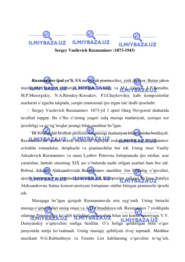  
 
 
 
 
 
Sergey Vasilevich Raxmaninov (1873-1943) 
 
 
 
Raxmaninov ijod yo’li. XX asr buyuk pianinochisi, yirik dirijyor. Butun jahon 
muzikantlar kontsert dasturiga kiritilgan o’zining va M.I. Glinka, A.P.Borodin, 
M.P.Musorgskiy, N.A.Rimskiy-Korsakov, P.I.Chaykovskiy kabi kompozitorlar 
asarlarini o’zgacha talqinda, yorqin emotsional ijro etgan iste’dodli ijrochidir. 
Sergey Vasilevich Raxmaninov 1873-yil 1 aprel Oneg Novgorod shaharida 
tavallud topgan. Bu o’lka o’zining yuqori xalq musiqa madaniyati, ayniqsa xor 
ijrochiligi va qo’ng’iroqlar jarangi bilan mashhur bo’lgan. 
Ilk bolaligidan boshlab professional musiqa madaniyati bilan tanisha boshlaydi. 
Raxmaninovlar qadim avlodi moldavan oqsuyak zodagonlardan edi. Raxmaninov 
avlodida xonandalar, skripkachi va pianinochilar bor edi. Uning otasi Vasiliy 
Arkadevich Raxmaninov va onasi Lyubov Petrovna fortepianoda ijro etishar, asar 
yaratishar, hattoki otasining XIX asr o’rtalarida nashr etilgan asarlari ham bor edi. 
Bobosi Arkadiy Aleksandrovich Raxmaninov mashhur Jon Fildning o’quvchisi, 
ajoyib kompozitor va pianinochi sozanda edi. Kompozitor rafiqasi bo’lgan Natalya 
Aleksandrovna Satina konservatoriyani fortepiano sinfini bitirgan pianinochi-ijrochi 
edi. 
Musiqaga bo’lgan qiziqish Raxmaninovda erta uyg’ondi. Uning birinchi 
musiqa o’qituvchilari uning onasi va A.D. Ornadskaya edi. Raxmaninov 7 yoshligida 
oilaning Peterburgga ko’chib kelishlari munosabati bilan uni konservatoriyaga V.V. 
Demyanskiy o’qituvchisi sinfiga berdilar. O’z holiga qoldirilgan bola o’quv 
jarayonida natija ko’rsatmadi. Uning musiqiy qobiliyati rivoj topmadi. Mashhur 
muzikant N.G.Rubinshteyn va Ferents List kabilarning o’quvchisi to’ng’ich, 
