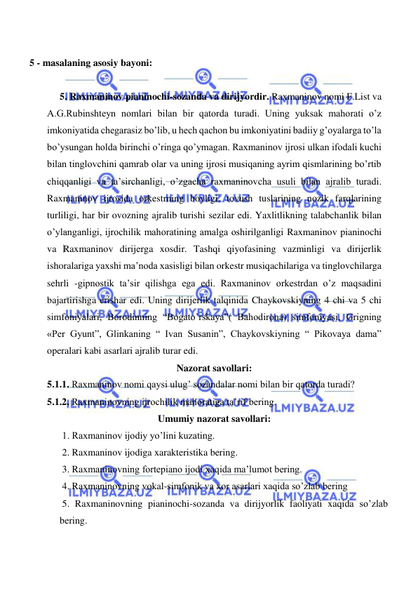  
 
   
    5 - masalaning asosiy bayoni:           
 
   5. Raxmaninov pianinochi-sozanda va dirijyordir. Raxmaninov nomi F.List va 
A.G.Rubinshteyn nomlari bilan bir qatorda turadi. Uning yuksak mahorati o’z 
imkoniyatida chegarasiz bo’lib, u hech qachon bu imkoniyatini badiiy g’oyalarga to’la 
bo’ysungan holda birinchi o’ringa qo’ymagan. Raxmaninov ijrosi ulkan ifodali kuchi 
bilan tinglovchini qamrab olar va uning ijrosi musiqaning ayrim qismlarining bo’rtib 
chiqqanligi va ta’sirchanligi, o’zgacha raxmaninovcha usuli bilan ajralib turadi. 
Raxmaninov ijrosida orkestrning boyligi, tovush tuslarining nozik farqlarining 
turliligi, har bir ovozning ajralib turishi sezilar edi. Yaxlitlikning talabchanlik bilan 
o’ylanganligi, ijrochilik mahoratining amalga oshirilganligi Raxmaninov pianinochi 
va Raxmaninov dirijerga xosdir. Tashqi qiyofasining vazminligi va dirijerlik 
ishoralariga yaxshi ma’noda xasisligi bilan orkestr musiqachilariga va tinglovchilarga 
sehrli -gipnostik ta’sir qilishga ega edi. Raxmaninov orkestrdan o’z maqsadini 
bajartirishga erishar edi. Uning dirijerlik talqinida Chaykovskiyning 4 chi va 5 chi 
simfoniyalari, Borodinning “Bogato’rskaya”( Bahodirona) simfoniyasi, Grigning 
«Per Gyunt”, Glinkaning “ Ivan Susanin”, Chaykovskiyning “ Pikovaya dama” 
operalari kabi asarlari ajralib turar edi. 
Nazorat savollari: 
5.1.1. Raxmaninov nomi qaysi ulug’ sozandalar nomi bilan bir qatorda turadi? 
5.1.2. Raxmaninovning ijrochilik mahoratiga ta’rif bering. 
Umumiy nazorat savollari: 
 1. Raxmaninov ijodiy yo’lini kuzating. 
 2. Raxmaninov ijodiga xarakteristika bering. 
 3. Raxmaninovning fortepiano ijodi xaqida ma’lumot bering. 
 4. Raxmaninovning vokal-simfonik va xor asarlari xaqida so’zlab bering 
 5. Raxmaninovning pianinochi-sozanda va dirijyorlik faoliyati xaqida so’zlab 
bering. 
 
