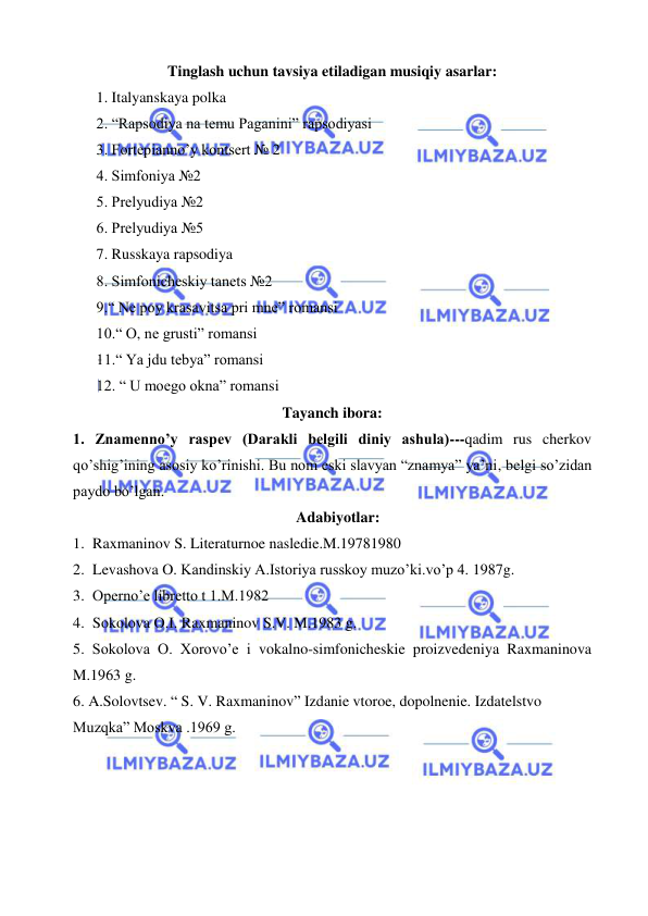  
 
Tinglash uchun tavsiya etiladigan musiqiy asarlar: 
 1. Italyanskaya polka 
 2. “Rapsodiya na temu Paganini” rapsodiyasi 
 3. Fortepianno’y kontsert № 2  
 4. Simfoniya №2 
 5. Prelyudiya №2 
 6. Prelyudiya №5 
 7. Russkaya rapsodiya 
 8. Simfonicheskiy tanets №2 
 9.“ Ne poy krasavitsa pri mne” romansi 
 10.“ O, ne grusti” romansi 
 11.“ Ya jdu tebya” romansi 
 12. “ U moego okna” romansi 
Tayanch ibora: 
1. Znamenno’y raspev (Darakli belgili diniy ashula)---qadim rus cherkov 
qo’shig’ining asosiy ko’rinishi. Bu nom eski slavyan “znamya” ya’ni, belgi so’zidan 
paydo bo’lgan.  
   Adabiyotlar: 
1. Raxmaninov S. Literaturnoe nasledie.M.19781980 
2. Levashova O. Kandinskiy A.Istoriya russkoy muzo’ki.vo’p 4. 1987g. 
3. Operno’e libretto t 1.M.1982 
4. Sokolova O.I. Raxmaninov S.V. M.1983 g. 
5. Sokolova O. Xorovo’e i vokalno-simfonicheskie proizvedeniya Raxmaninova 
M.1963 g. 
6. A.Solovtsev. “ S. V. Raxmaninov” Izdanie vtoroe, dopolnenie. Izdatelstvo 
Muzqka” Moskva .1969 g. 
 
