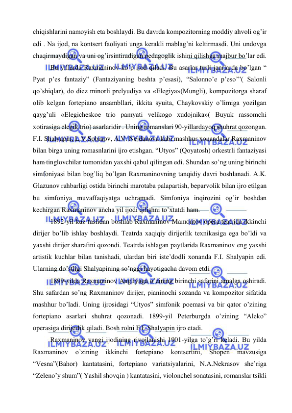  
 
chiqishlarini namoyish eta boshlaydi. Bu davrda kompozitorning moddiy ahvoli og’ir 
edi . Na ijod, na kontsert faoliyati unga kerakli mablag’ni keltirmasdi. Uni undovga 
chaqirmaydigan va uni og’irsintiradigan pedagoglik ishini qilishga majbur bo’lar edi. 
Bu yillarda Raxmaninov ko’p ijod qiladi. Bu asarlar turli janrlarda bo’lgan “ 
Pyat p’es fantaziy” (Fantaziyaning beshta p’esasi), “Salonno’e p’eso’”( Salonli 
qo’shiqlar), do diez minorli prelyudiya va «Elegiya»(Mungli), kompozitorga sharaf 
olib kelgan fortepiano ansambllari, ikkita syuita, Chaykovskiy o’limiga yozilgan 
qayg’uli «Elegicheskoe trio pamyati velikogo xudojnika»( Buyuk rassomchi 
xotirasiga elegik trio) asarlaridir . Uning romanslari 90-yillardayoq shuhrat qozongan. 
F.I. Shalyapin, L.V.Sobinov, A.V. Nejdanova kabi mashhur xonandalar Raxmaninov 
bilan birga uning romasnlarini ijro etishgan. “Utyos” (Qoyatosh) orkestrli fantaziyasi 
ham tinglovchilar tomonidan yaxshi qabul qilingan edi. Shundan so’ng uning birinchi 
simfoniyasi bilan bog’liq bo’lgan Raxmaninovning tanqidiy davri boshlanadi. A.K. 
Glazunov rahbarligi ostida birinchi marotaba palapartish, beparvolik bilan ijro etilgan 
bu simfoniya muvaffaqiyatga uchramadi. Simfoniya inqirozini og’ir boshdan 
kechirgan Raxmaninov ancha yil ijodi qilishni to’xtatdi ham. 
1892-yil kuz faslidan boshlab Raxmaninov Mamontov opera teatrida ikkinchi 
dirijer bo’lib ishlay boshlaydi. Teatrda xaqiqiy dirijerlik texnikasiga ega bo’ldi va 
yaxshi dirijer sharafini qozondi. Teatrda ishlagan paytlarida Raxmaninov eng yaxshi 
artistik kuchlar bilan tanishadi, ulardan biri iste’dodli xonanda F.I. Shalyapin edi. 
Ularning do’stligi Shalyapining so’nggi hayotigacha davom etdi. 
1899-yilda Raxmaninov Angliyaga o’zining birinchi safarini amalga oshiradi. 
Shu safardan so’ng Raxmaninov dirijer, pianinochi sozanda va kompozitor sifatida 
mashhur bo’ladi. Uning ijrosidagi “Utyos” simfonik poemasi va bir qator o’zining 
fortepiano asarlari shuhrat qozonadi. 1899-yil Peterburgda o’zining “Aleko” 
operasiga dirijerlik qiladi. Bosh rolni F.I. Shalyapin ijro etadi.  
Raxmaninov yangi ijodining rivojlanishi 1901-yilga to’g’ri keladi. Bu yilda 
Raxmaninov 
o’zining 
ikkinchi 
fortepiano 
kontsertini, 
Shopen 
mavzusiga 
“Vesna”(Bahor) kantatasini, fortepiano variatsiyalarini, N.A.Nekrasov she’riga 
“Zeleno’y shum”( Yashil shovqin ) kantatasini, violonchel sonatasini, romanslar tsikli 
