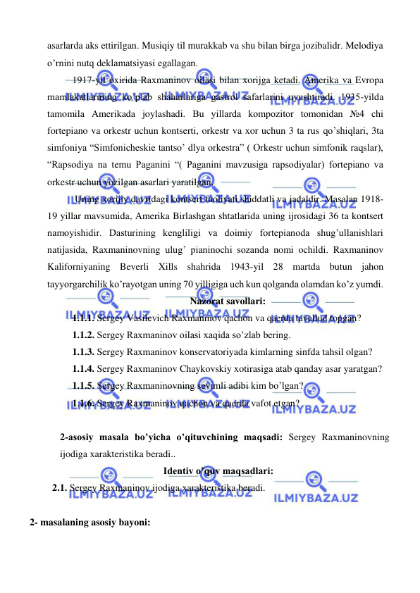  
 
asarlarda aks ettirilgan. Musiqiy til murakkab va shu bilan birga jozibalidr. Melodiya 
o’rnini nutq deklamatsiyasi egallagan. 
1917-yil oxirida Raxmaninov oilasi bilan xorijga ketadi. Amerika va Evropa 
mamlakatlarining ko’plab shaharlariga gastrol safarlarini uyushtiradi. 1935-yilda 
tamomila Amerikada joylashadi. Bu yillarda kompozitor tomonidan №4 chi 
fortepiano va orkestr uchun kontserti, orkestr va xor uchun 3 ta rus qo’shiqlari, 3ta 
simfoniya “Simfonicheskie tantso’ dlya orkestra” ( Orkestr uchun simfonik raqslar), 
“Rapsodiya na temu Paganini “( Paganini mavzusiga rapsodiyalar) fortepiano va 
orkestr uchun yozilgan asarlari yaratilgan.  
 Uning xorijiy davridagi kontsert faoliyati shiddatli va jadaldir. Masalan 1918-
19 yillar mavsumida, Amerika Birlashgan shtatlarida uning ijrosidagi 36 ta kontsert 
namoyishidir. Dasturining kengliligi va doimiy fortepianoda shug’ullanishlari 
natijasida, Raxmaninovning ulug’ pianinochi sozanda nomi ochildi. Raxmaninov 
Kaliforniyaning Beverli Xills shahrida 1943-yil 28 martda butun jahon 
tayyorgarchilik ko’rayotgan uning 70 yilligiga uch kun qolganda olamdan ko’z yumdi. 
Nazorat savollari: 
1.1.1. Sergey Vasilevich Raxmaninov qachon va qaerda tavallud topgan? 
1.1.2. Sergey Raxmaninov oilasi xaqida so’zlab bering. 
1.1.3. Sergey Raxmaninov konservatoriyada kimlarning sinfda tahsil olgan? 
1.1.4. Sergey Raxmaninov Chaykovskiy xotirasiga atab qanday asar yaratgan? 
1.1.5. Sergey Raxmaninovning sevimli adibi kim bo’lgan? 
1.1.6. Sergey Raxmaninov qachon va qaerda vafot etgan? 
 
2-asosiy masala bo’yicha o’qituvchining maqsadi: Sergey Raxmaninovning 
ijodiga xarakteristika beradi.. 
Identiv o’quv maqsadlari: 
  2.1. Sergey Raxmaninov ijodiga xarakteristika beradi. 
   
    2- masalaning asosiy bayoni:           
 
