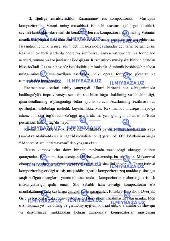  
 
2. Ijodiga xarakteristika. Raxmaninov rus kompozitoridir. “Musiqada 
kompozitorning Vatani, uning muxabbati, ishonchi, taassurot qoldirgan kitoblari, 
sevimli kartinalari aks ettirilishi kerak”. “Men rus kompozitoriman, mening Vatanim 
menda dunyoqarash va ehtirosni aniqlab berdi, mening musiqam-mening ehtirosim 
farzandidir, chunki u ruschadir”, deb musiqa ijodiga shunday deb ta’rif bergan ekan. 
Raxmaninov turli janrlarda opera va simfoniya, kamer-instrumental va fortepiano 
asarlari, romans va xor janrlarida ijod qilgan. Raxmaninov musiqasini birinchi taktdan 
bilsa bo’ladi. Raxmaninov o’z iste’dodida simfonistdir. Simfonik boshlanish nafaqat 
uning orkestr uchun yozilgan asarlarida, balki opera, fortepiano p’esalari va 
romanslarida ham bordir. 
   Raxmaninov asarlari tabiiy yangraydi. Ularni birinchi bor eshitganimizda 
badihago’ylik improvizatsiya seziladi, shu bilan birga shaklining xushbichimliligi, 
qism-detallarning o’ylanganligi bilan ajralib turadi. Asarlarining tuzilmasi rus 
qo’shiqlari uslubidagi melodik kuychanlikka xos. Raxmaninov musiqasi hayotga 
ishonch hissini tug’diradi. So’nggi asarlarida ma’yus, g’amgin obrazlar bo’lsada 
pessimizm hissini tug’dirmaydi.  
   Raxmaninov XIX asr oxiri XX asar boshlarida paydo bo’lgan modernizatsiyaga 
(san’at va adabiyotda realizmga zid yo’nalish nomi) qarshi edi. O’z do’stlaridan biriga 
“ Modernistlarni chalmayman” deb yozgan ekan. 
  “Katta kompozitorlar doim birinchi navbatda musiqadagi ohangga e’tibor 
qaratganlar. Butun musiqa asosiy boshi bo’lgan musiqa-bu ohangdir. Mukammal 
ohang hayotga bo’lgan o’zining garmonik uyg’unlik shaklini chaqiradi. Ohang ixtirosi 
kompozitor hayotidagi asosiy maqsaddir. Agarda kompozitor uzoq muddat yashashga 
xaqli bo’lgan ohanglarni yarata olmasa, unda u kompozitorlik mahoratiga erishish 
imkoniyatlariga qodir emas. Shu sababli ham avvalgi kompozitorlar o’z 
mamlakatining xalq kuylariga qiziqish bilan qaraganlar. Rimskiy-Korsakov, Dvorjak, 
Grig va boshqalar xalq eposi-dostonlariga tabiiy ilhom chashmasiday qaraganlar. Men 
o’z maqsadi yo’lida ohang va garmoniy uyg’unlikni rad etib, o’z asarlarida shovqin 
va 
dissonansga 
mukkasidan 
ketgan 
zamonaviy 
kompozitorlar 
musiqasini 
