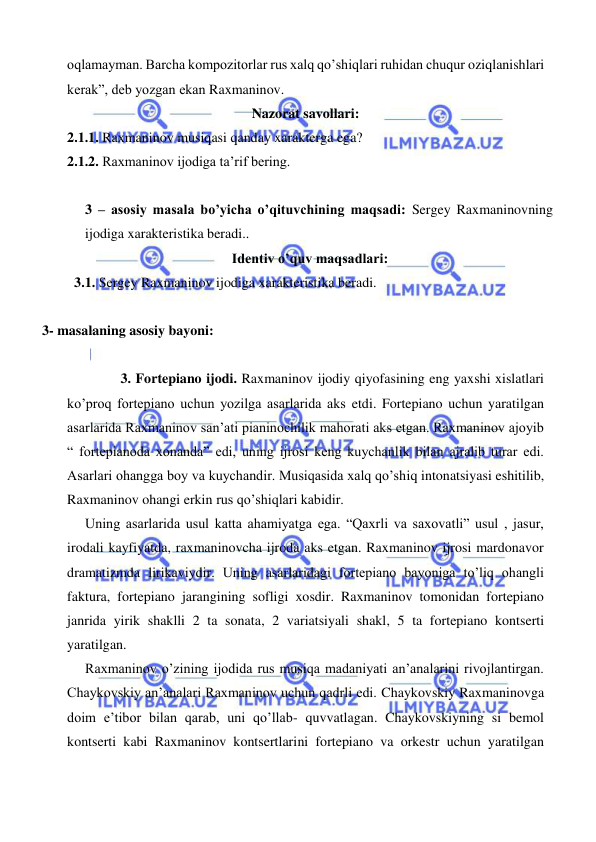  
 
oqlamayman. Barcha kompozitorlar rus xalq qo’shiqlari ruhidan chuqur oziqlanishlari 
kerak”, deb yozgan ekan Raxmaninov. 
Nazorat savollari: 
2.1.1. Raxmaninov musiqasi qanday xarakterga ega? 
2.1.2. Raxmaninov ijodiga ta’rif bering. 
 
3 – asosiy masala bo’yicha o’qituvchining maqsadi: Sergey Raxmaninovning 
ijodiga xarakteristika beradi.. 
Identiv o’quv maqsadlari: 
  3.1. Sergey Raxmaninov ijodiga xarakteristika beradi. 
   
    3- masalaning asosiy bayoni:           
 
    
3. Fortepiano ijodi. Raxmaninov ijodiy qiyofasining eng yaxshi xislatlari 
ko’proq fortepiano uchun yozilga asarlarida aks etdi. Fortepiano uchun yaratilgan 
asarlarida Raxmaninov san’ati pianinochilik mahorati aks etgan. Raxmaninov ajoyib 
“ fortepianoda xonanda” edi, uning ijrosi keng kuychanlik bilan ajralib turar edi. 
Asarlari ohangga boy va kuychandir. Musiqasida xalq qo’shiq intonatsiyasi eshitilib, 
Raxmaninov ohangi erkin rus qo’shiqlari kabidir. 
  Uning asarlarida usul katta ahamiyatga ega. “Qaxrli va saxovatli” usul , jasur, 
irodali kayfiyatda, raxmaninovcha ijroda aks etgan. Raxmaninov ijrosi mardonavor 
dramatizmda lirikaviydir. Uning asarlaridagi fortepiano bayoniga to’liq ohangli 
faktura, fortepiano jarangining sofligi xosdir. Raxmaninov tomonidan fortepiano 
janrida yirik shaklli 2 ta sonata, 2 variatsiyali shakl, 5 ta fortepiano kontserti 
yaratilgan. 
  Raxmaninov o’zining ijodida rus musiqa madaniyati an’analarini rivojlantirgan. 
Chaykovskiy an’analari Raxmaninov uchun qadrli edi. Chaykovskiy Raxmaninovga 
doim e’tibor bilan qarab, uni qo’llab- quvvatlagan. Chaykovskiyning si bemol 
kontserti kabi Raxmaninov kontsertlarini fortepiano va orkestr uchun yaratilgan 
