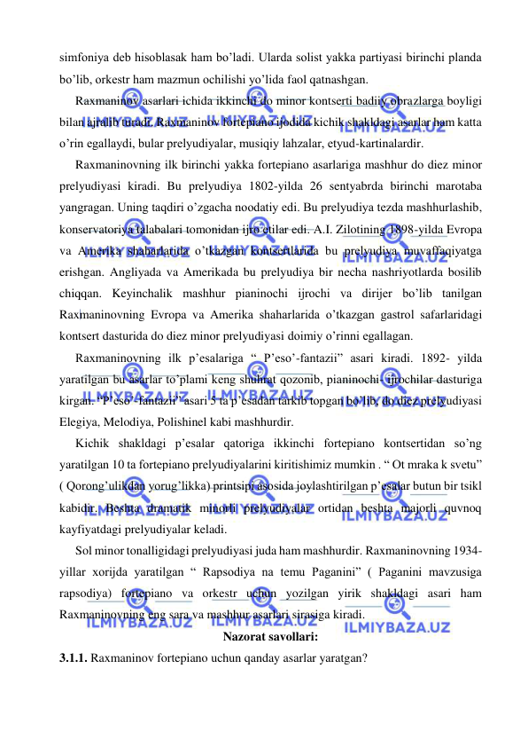  
 
simfoniya deb hisoblasak ham bo’ladi. Ularda solist yakka partiyasi birinchi planda 
bo’lib, orkestr ham mazmun ochilishi yo’lida faol qatnashgan. 
  Raxmaninov asarlari ichida ikkinchi do minor kontserti badiiy obrazlarga boyligi 
bilan ajralib turadi. Raxmaninov fortepiano ijodida kichik shakldagi asarlar ham katta 
o’rin egallaydi, bular prelyudiyalar, musiqiy lahzalar, etyud-kartinalardir. 
  Raxmaninovning ilk birinchi yakka fortepiano asarlariga mashhur do diez minor 
prelyudiyasi kiradi. Bu prelyudiya 1802-yilda 26 sentyabrda birinchi marotaba 
yangragan. Uning taqdiri o’zgacha noodatiy edi. Bu prelyudiya tezda mashhurlashib, 
konservatoriya talabalari tomonidan ijro etilar edi. A.I. Zilotining 1898-yilda Evropa 
va Amerika shaharlarida o’tkazgan kontsertlarida bu prelyudiya muvaffaqiyatga 
erishgan. Angliyada va Amerikada bu prelyudiya bir necha nashriyotlarda bosilib 
chiqqan. Keyinchalik mashhur pianinochi ijrochi va dirijer bo’lib tanilgan 
Raxmaninovning Evropa va Amerika shaharlarida o’tkazgan gastrol safarlaridagi 
kontsert dasturida do diez minor prelyudiyasi doimiy o’rinni egallagan. 
  Raxmaninovning ilk p’esalariga “ P’eso’-fantazii” asari kiradi. 1892- yilda 
yaratilgan bu asarlar to’plami keng shuhrat qozonib, pianinochi- ijrochilar dasturiga 
kirgan. “P’eso’-fantazii” asari 5 ta p’esadan tarkib topgan bo’lib, do diez prelyudiyasi 
Elegiya, Melodiya, Polishinel kabi mashhurdir.  
  Kichik shakldagi p’esalar qatoriga ikkinchi fortepiano kontsertidan so’ng 
yaratilgan 10 ta fortepiano prelyudiyalarini kiritishimiz mumkin . “ Ot mraka k svetu” 
( Qorong’ulikdan yorug’likka) printsipi asosida joylashtirilgan p’esalar butun bir tsikl 
kabidir. Beshta dramatik minorli prelyudiyalar ortidan beshta majorli quvnoq 
kayfiyatdagi prelyudiyalar keladi. 
  Sol minor tonalligidagi prelyudiyasi juda ham mashhurdir. Raxmaninovning 1934-
yillar xorijda yaratilgan “ Rapsodiya na temu Paganini” ( Paganini mavzusiga 
rapsodiya) fortepiano va orkestr uchun yozilgan yirik shakldagi asari ham 
Raxmaninovning eng sara va mashhur asarlari sirasiga kiradi. 
Nazorat savollari: 
3.1.1. Raxmaninov fortepiano uchun qanday asarlar yaratgan? 
