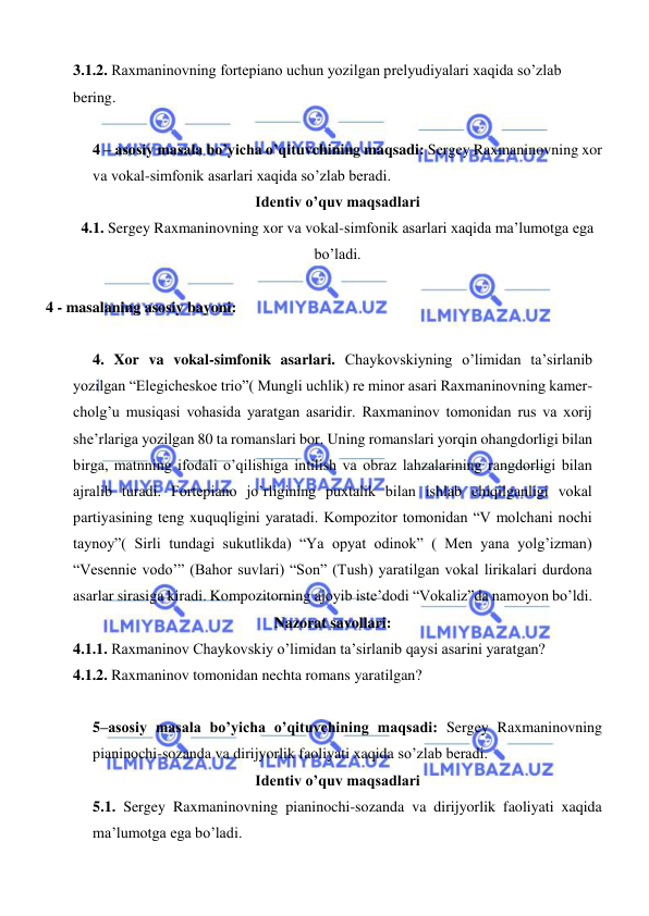  
 
3.1.2. Raxmaninovning fortepiano uchun yozilgan prelyudiyalari xaqida so’zlab 
bering. 
 
4 – asosiy masala bo’yicha o’qituvchining maqsadi: Sergey Raxmaninovning xor 
va vokal-simfonik asarlari xaqida so’zlab beradi. 
Identiv o’quv maqsadlari 
4.1. Sergey Raxmaninovning xor va vokal-simfonik asarlari xaqida ma’lumotga ega 
bo’ladi. 
   
    4 - masalaning asosiy bayoni:           
 
   4. Xor va vokal-simfonik asarlari. Chaykovskiyning o’limidan ta’sirlanib 
yozilgan “Elegicheskoe trio”( Mungli uchlik) re minor asari Raxmaninovning kamer-
cholg’u musiqasi vohasida yaratgan asaridir. Raxmaninov tomonidan rus va xorij 
she’rlariga yozilgan 80 ta romanslari bor. Uning romanslari yorqin ohangdorligi bilan 
birga, matnning ifodali o’qilishiga intilish va obraz lahzalarining rangdorligi bilan 
ajralib turadi. Fortepiano jo’rligining puxtalik bilan ishlab chiqilganligi vokal 
partiyasining teng xuquqligini yaratadi. Kompozitor tomonidan “V molchani nochi 
taynoy”( Sirli tundagi sukutlikda) “Ya opyat odinok” ( Men yana yolg’izman) 
“Vesennie vodo’” (Bahor suvlari) “Son” (Tush) yaratilgan vokal lirikalari durdona 
asarlar sirasiga kiradi. Kompozitorning ajoyib iste’dodi “Vokaliz”da namoyon bo’ldi. 
Nazorat savollari: 
4.1.1. Raxmaninov Chaykovskiy o’limidan ta’sirlanib qaysi asarini yaratgan? 
4.1.2. Raxmaninov tomonidan nechta romans yaratilgan? 
 
5–asosiy masala bo’yicha o’qituvchining maqsadi: Sergey Raxmaninovning 
pianinochi-sozanda va dirijyorlik faoliyati xaqida so’zlab beradi. 
Identiv o’quv maqsadlari 
5.1. Sergey Raxmaninovning pianinochi-sozanda va dirijyorlik faoliyati xaqida 
ma’lumotga ega bo’ladi. 
