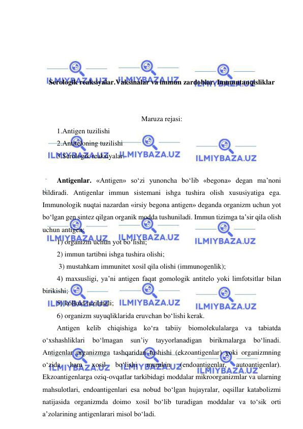  
 
 
 
 
 
Serologik reaksiyalar.Vaksinalar va immun zardoblar. Immuntanqisliklar 
 
 
Maruza rejasi: 
1.Antigen tuzilishi 
2.Antiteloning tuzilishi 
3.Serologik reaksiyalar. 
 
Antigenlar. «Antigen» so‘zi yunoncha bo‘lib «begona» degan ma’noni 
bildiradi. Antigenlar immun sistemani ishga tushira olish xususiyatiga ega. 
Immunologik nuqtai nazardan «irsiy begona antigen» deganda organizm uchun yot 
bo‘lgan gen sintez qilgan organik modda tushuniladi. Immun tizimga ta’sir qila olish 
uchun antigen:  
1) organizm uchun yot bo‘lishi;  
2) immun tartibni ishga tushira olishi; 
 3) mustahkam immunitet xosil qila olishi (immunogenlik);  
4) maxsusligi, ya’ni antigen faqat gomologik antitelo yoki limfotsitlar bilan 
birikishi;  
5) kolloid tuzilmali;  
6) organizm suyuqliklarida eruvchan bo‘lishi kerak.  
Antigen kelib chiqishiga ko‘ra tabiiy biomolekulalarga va tabiatda 
o‘xshashliklari 
bo‘lmagan 
sun’iy 
tayyorlanadigan 
birikmalarga 
bo‘linadi. 
Antigenlar organizmga tashqaridan tushishi (ekzoantigenlar) yoki organizmning 
o‘zida 
ham 
xosil 
bo‘lishi 
mumkin 
(endoantigenlar, 
autoantigenlar). 
Ekzoantigenlarga oziq-ovqatlar tarkibidagi moddalar mikroorganizmlar va ularning 
mahsulotlari, endoantigenlari esa nobud bo‘lgan hujayralar, oqsillar katabolizmi 
natijasida organizmda doimo xosil bo‘lib turadigan moddalar va to‘sik orti 
a’zolarining antigenlarari misol bo‘ladi.  
