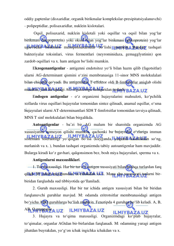  
 
oddiy gaptenlar (disxaridlar, organik birikmalar komplekslar-presipitatsiyalanuvchi) 
- polipeptidlar, polisaxaridlar, nuklein kislotalari.  
 Oqsil, polisaxarid, nuklein kislotali yoki oqsillar va oqsil bilan yog‘lar 
birikmasi (mepoprotein) yoki oksid bilan yog‘lar birikmasi (glikoprotein) yog‘lar 
uglevodlar birikmasi menopolisaxaridlar bo‘lishi mumkin. Bundan tashqari 
bakteriyalar toksinlari, virus fermentlari (neyrominidaza, gemagglyutinin) qon 
zardob oqsillari va x. ham antigen bo‘lishi mumkin.  
Ekzogenantigenlar - antigenni endotsitoz yo‘li bilan hazm qilib (fagotsitlar) 
ularni AG-determinant qismini o‘zini membranasiga 11-sinor MNS molekulalari 
bilan chiqarib qo‘yadi. Bu antigenlarni T-effektor oldi B-limfotsitlar aniqlab olishi 
mumkin, yani bu tipdagi AG organizmga tashqaridan tushadi.  
Endogen antigenlar - o‘z organizmi hujayralarini mahsuloti, ko‘pchilik 
xollarda virus oqsillari hujayralar tomonidan sintez qilinadi, anamal oqsillar, o‘sma 
hujayralari ularni AT-determinantlari SD8 T-limfotsitlar tomonidan tavsiya qilinadi, 
MNS T sinf molekulalari bilan birgalikda.  
Autoantigenlar - ba’zi bir AG malum bir sharoitda organizmda AG 
xususiyatini nomoyon qilishi mumkin, qachonki bu hujayralar o‘zlariga immun 
sistemani tolerantligi yo‘qolgan bo‘lsa (kuyganda, yuqumli kasallikdan so‘ng, 
nurlanish va x. ), bundan tashqari organizmda tabiiy autoantigenlar ham mavjuddir. 
Bularga kiradi ko‘z gavhari, qalqonsimon bez, bosh miya hujayralari, sperma va x.  
Antigenlarni maxsusliklari.  
1. Tur maxsusligi. Har bir tur o‘z antigen xususiyati bilan boshqa turlardan farq 
qiladi. M: odam-maymundan, ot-eshakdan va x. Mana shu xususiyati turlarni bir-
biridan farqlashda sud tibbiyotida qo‘llaniladi.  
2. Guruh maxsusligi. Har bir tur ichida antigen xususiyati bilan bir biridan 
farqlanuvchi guruhlar mavjud. M: odamda eritrotsitlar membranasidagi antigen 
bo‘yicha ABO guruhlarga bo‘lish mumkin. Fenotipda 4 guruhga bo‘lib keladi. A, B, 
AB, O gruppalar.  
3. Hujayra va to‘qima maxsusligi. Organizmdagi ko‘plab hujayralar, 
to‘qimalar, organlar AGtdan bir-birlaridan farqlanadi. M: odamning yuragi antigen 
jihatdan buyrakdan, yo‘g‘on ichak ingichka ichakdan va x.  
