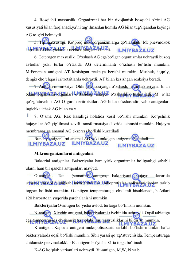  
 
4. Bosqichli maxsuslik. Organizmni har bir rivojlanish bosqichi o‘zini AG 
xususiyati bilan farqlanadi,ya’ni tug‘ilmasdan homila AG bilan tug‘ilgandan keyingi 
AG to‘g‘ri kelmaydi.  
5. Tip maxsusligi. Ko‘proq mikroorganizmlarga qo‘llaniladi. M: pnevmokok 
kapsula AG bo‘yicha bir necha tiplarga bo‘linadi.  
6. Geterogen maxsuslik. O‘xshash AG ega bo‘lgan organizmlar uchraydi,buzoq 
avlodlar yoki turlar o‘rtasida AG determinanti o‘xshash bo‘lishi mumkin. 
M:Forsman antigeni AT kesishgan reaksiya berishi mumkin. Mushuk, it,qo‘y, 
dengiz cho‘chqasi eritrotsitlarda uchraydi. AT bilan kesishgan reaksiya beradi.  
7. Antigen mimrikriya. Oldingi xususiyatga o‘xshash, lekin bakteriyalar bilan 
odam organizmi organlari o‘rtasidagi antigen o‘xshashlik tushiniladi. M: o‘lat 
qo‘zg‘atuvchisi AG O guruh eritrotsitlari AG bilan o‘xshashdir, vabo antigenlari 
ingichka ichak AG bilan va x.  
8. O‘sma AG. Rak kasalligi holatida xosil bo‘lishi mumkin. Ko‘pchilik 
hujayralar AG yig‘ilmasi xavfli transformatsiya davrida uchrashi mumkin. Hujayra 
membranasiga anamal AG ekspress bo‘lishi kuzatiladi.  
Bunday antigenlarni anamal AG yoki onkogen antigen deb ataladi.  
 
Mikroorganizmlarni antigenlari.  
Bakterial antigenlar. Bakteriyalar ham yirik organizmlar bo‘lganligi sababli 
ularni ham bir qancha antigenlari mavjud.  
O-antigen. 
Tana 
(somatik) 
antigen, 
bakteriyani 
hujayra 
devorida 
uchraydi,tarkibi murakkab, menoproteinlar, imkoprotinlar, polisaxaridlardan tarkib 
topgan bo‘lishi mumkin. O-antigen temperaturaga chidamli hisoblanadi, ba’zilari 
120 haroratdan yuqorida parchalanishi mumkin.  
BakteriyalarO-antigen bo‘yicha avlod, turlarga bo‘linishi mumkin.  
N-antigen. Xivchin antigeni, bakteriyalarni xivchinida uchraydi. Oqsil tabiatiga 
ega temperaturaga chidamsiz termolabil tur maxsusliklarini bildirish mumkin.  
K-antigen. Kapsula antigeni mukopolisaxarid tarkibli bo‘lishi mumkin ba’zi 
bakteriyalarda oqsil bo‘lishi mumkin. Sibir yarasi qo‘zg‘atuvchisida. Temperaturaga 
chidamsiz pnevmakokklar K-antigeni bo‘yicha 81 ta tipga bo‘linadi.  
K-AG ko‘plab variantlari uchraydi. Vi-antigen, M,W, N va b.  
