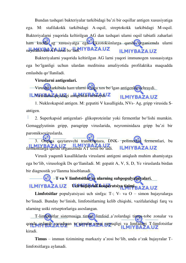  
 
Bundan tashqari bakteriyalar tarkibidagi ba’zi bir oqsillar antigen xususiyatiga 
ega. M: stafilakokk tarkibidagi A-oqsil, streptokokk tarkibidagi M-oqsil. 
Bakteriyalarni yuqorida keltirilgan AG dan tashqari ularni oqsil tabiatli zaharlari 
ham kuchli ag xususiyatga ega. Ekzotoksinlarga qarshi organizmda ularni 
neytrallovchi AT xosil bo‘ladi.  
Bakteriyalarni yuqorida keltirilgan AG larni yuqori immunogen xusuasiyatga 
ega bo‘lganligi uchun ulardan meditsina amaliyotida profilaktika maqsadda 
emlashda qo‘llaniladi.  
Viruslarni antigenlari.  
Viruslar tarkibida ham ularni o‘ziga xos bo‘lgan antigenlar uchraydi.  
Viruslarni quyidagi antigenlari uchraydi.  
1. Nukleokapsid antigen. M: gepatiti V kasalligida, NVs- Ag, gripp virusida S-
antigen.  
2. Superkapsid antigenlari- glikoproteinlar yoki fermentlar bo‘lishi mumkin. 
Gemagglyutinin gripp, paragripp viruslarida, neyrominidaza gripp ba’zi bir 
paromiksoviruslarda.  
3. Orqaga qaytaruvchi transkriptaza, DNK- polimeraza fermentlari, bu 
fermentlarga qarshi organizmda AT xosil bo‘ladi.  
Virusli yuqumli kasalliklarda viruslarni antigeni aniqlash muhim ahamiyatga 
ega bo‘lib, virusologik Ds qo‘llaniladi. M: gepatit A, V, S, D, Ye viruslarda birdan 
bir diagnostik yo‘llanma hisoblanadi.  
T va V limfotsitlar va ularning subpopulyatsiyalari.  
Uch hujayrali kooperatsiya tizimi.  
Limfotsitlar populyatsiyasi uch sinfga: T-; V- va O – simon hujayralarga 
bo‘linadi. Bunday bo‘linish, limfotsitlarning kelib chiqishi, vazifalaridagi farq va 
ularning ustki retseptorlariga asoslangan.  
T-limfotsitlar sistemasiga timus, limfoid a’zolardagi timus-tobe zonalar va 
qonda aylanib yuradigan to‘qimalar orasi suyuqligi va limfadagi T-limfotsitlar 
kiradi.  
Timus – immun tizimining markaziy a’zosi bo‘lib, unda o‘zak hujayralar T-
limfotsitlarga aylanadi.  
