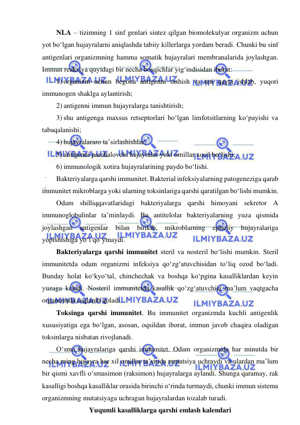  
 
NLA – tizimning 1 sinf genlari sintez qilgan biomolekulyar organizm uchun 
yot bo‘lgan hujayralarni aniqlashda tabiiy killerlarga yordam beradi. Chunki bu sinf 
antigenlari organizmning hamma somatik hujayralari membranalarida joylashgan. 
Immun reaksiya quyidagi bir necha bosqichlar yig‘indisidan iborat: 
1) organizm uchun begona antigenni tashish va uni qayta ishlab, yuqori 
immunogen shaklga aylantirish; 
2) antigenni immun hujayralarga tanishtirish; 
3) shu antigenga maxsus retseptorlari bo‘lgan limfotsitlarning ko‘payishi va 
tabaqalanishi; 
4) hujayralararo ta’sirlashishlar; 
5) antigenni parchalovchi hujayralar yoki omillar xosil bo‘lishi; 
6) immunologik xotira hujayralarining paydo bo‘lishi.  
Bakteriyalarga qarshi immunitet. Bakterial infeksiyalarning patogeneziga qarab 
immunitet mikroblarga yoki ularning toksinlariga qarshi qaratilgan bo‘lishi mumkin.  
Odam shilliqqavatlaridagi bakteriyalarga qarshi himoyani sekretor A 
immunoglobulinlar ta’minlaydi. Bu antitelolar bakteriyalarning yuza qismida 
joylashgan antigenlar bilan birikib, mikroblarning epiteliy hujayralariga 
yopishishiga yo‘l qo‘ymaydi.  
Bakteriyalarga qarshi immunitet steril va nosteril bo‘lishi mumkin. Steril 
immunitetda odam organizmi infeksiya qo‘zg‘atuvchisidan to‘liq ozod bo‘ladi. 
Bunday holat ko‘kyo‘tal, chinchechak va boshqa ko‘pgina kasalliklardan keyin 
yuzaga keladi. Nosteril immunitetda kasallik qo‘zg‘atuvchisi ma’lum vaqtgacha 
organizmda saqlanib qoladi.  
Toksinga qarshi immunitet. Bu immunitet organizmda kuchli antigenlik 
xususiyatiga ega bo‘lgan, asosan, oqsildan iborat, immun javob chaqira oladigan 
toksinlarga nisbatan rivojlanadi.  
O‘sma hujayralariga qarshi immunitet. Odam organizmida har minutda bir 
necha ming hujayra har xil omillar ta’sirida mutatsiya uchraydi va ulardan ma’lum 
bir qismi xavfli o‘smasimon (raksimon) hujayralarga aylandi. Shunga qaramay, rak 
kasalligi boshqa kasalliklar orasida birinchi o‘rinda turmaydi, chunki immun sistema 
organizmning mutatsiyaga uchragan hujayralardan tozalab turadi. 
Yuqumli kasalliklarga qarshi emlash kalendari 
