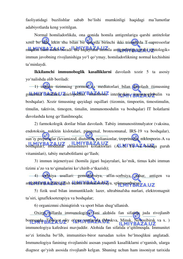  
 
faoliyatidagi buzilishlar sabab bo‘lishi mumkinligi haqidagi ma’lumotlar 
adabiyotlarda keng yoritilgan.  
Normal homiladorlikda, ona qonida homila antigenlariga qarshi antitelolar 
xosil bo‘ladi, lekin shu bilan bir qatorda birinchi ikki trimestrda T-supressorlar 
miqdori ham oshib boradi. Bu hujayralar homila antigenlariga qarshi «patologik» 
immun javobning rivojlanishiga yo‘l qo‘ymay, homiladorlikning normal kechishini 
ta’minlaydi.  
Ikkilamchi immunoboglik kasalliklarni davolash xozir 5 ta asosiy 
yo‘nalishda olib boriladi: 
1) immun tizimning gormon va mediatorlari bilan davolash (timusning 
gormonal omillari, mieloptidlar, interferon, interleykin, immunoglobulin va 
boshqalar). Xozir timusning quyidagi oqsillari (tizomin, timpoetin, timostimulin, 
timulin, taktivin, timogen, timalin, immunomodulin va boshqalar) IT holatlarni 
davolashda keng qo‘llanilmoqda; 
2) farmokologik dorilar bilan davolash. Tabiiy immunostitmulyator (vaksina, 
endotoksin, nuklein kislotalari, pirogenal, bronxomunal, IRS-19 va boshqalar), 
sun’iy preparatlar (levamizod, diutsifon, polianionlar, izoprinozin, niklosporin-A va 
boshqalar), moddalar almashinuvi kofaktorlari (A, S, Ye va boshqa guruh 
vitaminlari), tabiiy metabolitlarni qo‘llash; 
3) immun injeneriyasi (homila jigari hujayralari, ko‘mik, timus kabi immun 
tizimi a’zo va to‘qimalarini ko‘chirib o‘tkazish); 
4) sorbsiya usullari: gemosorbsiya, affin-sorbsiya, zahar, antigen va 
antitelolarni ushlab qolish uchun immunosorbsiya, splenosorbsiya; 
5) fizik usul bilan immuntiklash: lazer, ultrabinafsha nurlari, elektromagnit 
ta’siri, ignafleksoterapiya va boshqalar; 
6) organizmni chiniqtirish va sport bilan shug‘ullanish.  
Oxirgi yillarda immunologiya fani alohida fan sifatida juda rivojlanib 
bormoqda. Tibbiyot oliy o‘quv yurtlarida (Moskva, Minsk, Novosibirsk va x. ) 
immunologiya kafedrasi mavjuddir. Alohida fan sifatida o‘qitilmoqda. Immunitet 
so‘zi lotincha bo‘lib, immunities-biror narsadan xolos bo‘lmoqlikni anglatadi. 
Immunologiya fanining rivojlanishi asosan yuqumli kasalliklarni o‘rganish, ularga 
diagnoz qo‘yish asosida rivojlanib kelgan. Shuning uchun ham insoniyat tarixida 
