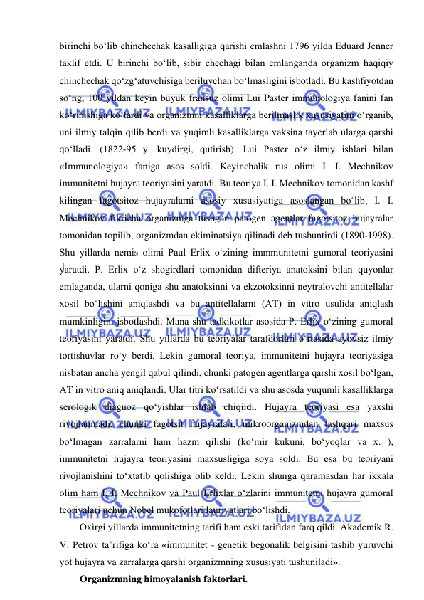  
 
birinchi bo‘lib chinchechak kasalligiga qarishi emlashni 1796 yilda Eduard Jenner 
taklif etdi. U birinchi bo‘lib, sibir chechagi bilan emlanganda organizm haqiqiy 
chinchechak qo‘zg‘atuvchisiga beriluvchan bo‘lmasligini isbotladi. Bu kashfiyotdan 
so‘ng, 100 yildan keyin buyuk fransuz olimi Lui Paster immunologiya fanini fan 
ko‘rinishiga ko‘tardi va organizmni kasalliklarga berilmaslik xususiyatini o‘rganib, 
uni ilmiy talqin qilib berdi va yuqimli kasalliklarga vaksina tayerlab ularga qarshi 
qo‘lladi. (1822-95 y. kuydirgi, qutirish). Lui Paster o‘z ilmiy ishlari bilan 
«Immunologiya» faniga asos soldi. Keyinchalik rus olimi I. I. Mechnikov 
immunitetni hujayra teoriyasini yaratdi. Bu teoriya I. I. Mechnikov tomonidan kashf 
kilingan fagotsitoz hujayralarni asosiy xususiyatiga asoslangan bo‘lib, I. I. 
Mechnikov fikricha organizmga tushgan patogen agentlar fagotsitoz hujayralar 
tomonidan topilib, organizmdan ekiminatsiya qilinadi deb tushuntirdi (1890-1998). 
Shu yillarda nemis olimi Paul Erlix o‘zining immmunitetni gumoral teoriyasini 
yaratdi. P. Erlix o‘z shogirdlari tomonidan difteriya anatoksini bilan quyonlar 
emlaganda, ularni qoniga shu anatoksinni va ekzotoksinni neytralovchi antitellalar 
xosil bo‘lishini aniqlashdi va bu antitellalarni (AT) in vitro usulida aniqlash 
mumkinligini isbotlashdi. Mana shu tadkikotlar asosida P. Erlix o‘zining gumoral 
teoriyasini yaratdi. Shu yillarda bu teoriyalar tarafdorlari o‘rtasida ayovsiz ilmiy 
tortishuvlar ro‘y berdi. Lekin gumoral teoriya, immunitetni hujayra teoriyasiga 
nisbatan ancha yengil qabul qilindi, chunki patogen agentlarga qarshi xosil bo‘lgan, 
AT in vitro aniq aniqlandi. Ular titri ko‘rsatildi va shu asosda yuqumli kasalliklarga 
serologik diagnoz qo‘yishlar ishlab chiqildi. Hujayra teoriyasi esa yaxshi 
rivojlanmadi, chunki fagotsit hujayralari, mikroorganizmdan tashqari maxsus 
bo‘lmagan zarralarni ham hazm qilishi (ko‘mir kukuni, bo‘yoqlar va x. ), 
immunitetni hujayra teoriyasini maxsusligiga soya soldi. Bu esa bu teoriyani 
rivojlanishini to‘xtatib qolishiga olib keldi. Lekin shunga qaramasdan har ikkala 
olim ham I. I. Mechnikov va Paul Erlixlar o‘zlarini immunitetni hujayra gumoral 
teoriyalari uchun Nobel mukofotlari lauriyatlari bo‘lishdi.  
Oxirgi yillarda immunitetning tarifi ham eski tarifidan farq qildi. Akademik R. 
V. Petrov ta’rifiga ko‘ra «immunitet - genetik begonalik belgisini tashib yuruvchi 
yot hujayra va zarralarga qarshi organizmning xususiyati tushuniladi».  
Organizmning himoyalanish faktorlari.  
