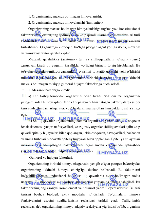  
 
1. Organizmning maxsus bo‘lmagan himoyalanishi.  
2. Organizmning maxsus himoyalanishi (immunitet) 
Organizmning maxsus bo‘lmagan himoyalanishiga tug‘ma yoki konstitutsional 
faktorlar (evolyusion, eng qadimiy) juda ko‘p qirrali, ularni tasir mexanizmlari turli 
ko‘rinishda, lekin ularni bitta xususiyat maxsus bo‘lmagan ta’siri mexanizmi 
birlashtiradi. Organizmga kirmoqchi bo‘lgan patogen agent yo‘liga ikkita, mexanik 
va ximiyaviy faktor qarshilik qiladi.  
Mexanik qarshilikka (anatomik) teri va shilliqqavatlarni to‘siqlik (barer) 
xususiyati kiradi bu yuqumli kasalliklar yo‘lidagi birinchi to‘siq hisoblanadi. Bu 
to‘siqlar sekretlari mikroorganizmlarni o‘sishini to‘xtatib qo‘yishi yoki o‘ldirishi 
mumkin. Agar patogen mikroorganizmlar birinchi barerdan o‘tsalar, ikkinchi 
maxsus bo‘lmagan to‘siqqa gumoral hujayra faktorlariga duch keladi.  
1. Mexanik barerlarga kiradi: 
a) Teri tashqi tomondan organizmni o‘rab turadi. Sog‘lom teri organizmni 
patogentlardan himoya qiladi, terida f ni pasayishi ham patogen bakteriyalarga salbiy 
tasir etadi. Bundan tashqari ter, yog‘ bezlarini mahsulotlari ham bakteriotsit ta’siriga 
ega.  
B) Shilliq qavatlar organizmning hamma organlari, og‘iz bo‘shlig‘i, oshqozon 
ichak sistemasi, yuqori nafas yo‘llari, ko‘z, jinsiy organlar shilliqqavatlari qalin ko‘p 
qavatli epiteliy hujayralari bilan qoplangan, lekin oshqozon, havo yo‘llari, bachadon 
va uning trubalari bir qavatli epiteliy hujayrasi bilan qoplangan. Epiteliya hujayralari 
mexanik ravishda patogen bakteriyalarni organizmdan chiqarishda qatnashadi 
(yuqori nafas yo‘llaridagi xilpillovchi epiteliyalar).  
 Gumorol va hujayra faktorlari.  
Organizmning birinchi himoya chegarasini yengib o‘tgan patogen bakteriyalar 
organizmning ikkinchi himoya chizig‘iga duchor bo‘lishadi. Bu faktorlarni 
ko‘pchilik formasi indutsiabel bo‘lib shilliq qavatlarda aktiv bo‘lmagan xolda 
uchraydi. Bu moddalarni aktivlashuvi, medlaperlar yordamida amalga oshiriladi. Bu 
faktorlarning eng asosiysi komplement va polimorf yadroli leykotsitlardir. Bularni 
tasirini boshqa biologik aktiv moddalar to‘ldiriladi. To‘qimalarni himoya 
funksiyalarini asosini «yallig‘lanish» reaksiyasi tashkil etadi. Yallig‘lanish 
reaksiyasi deb organizmning himoya-adaptiv reaksiyalar yig‘indisi bo‘lib, organizm 
